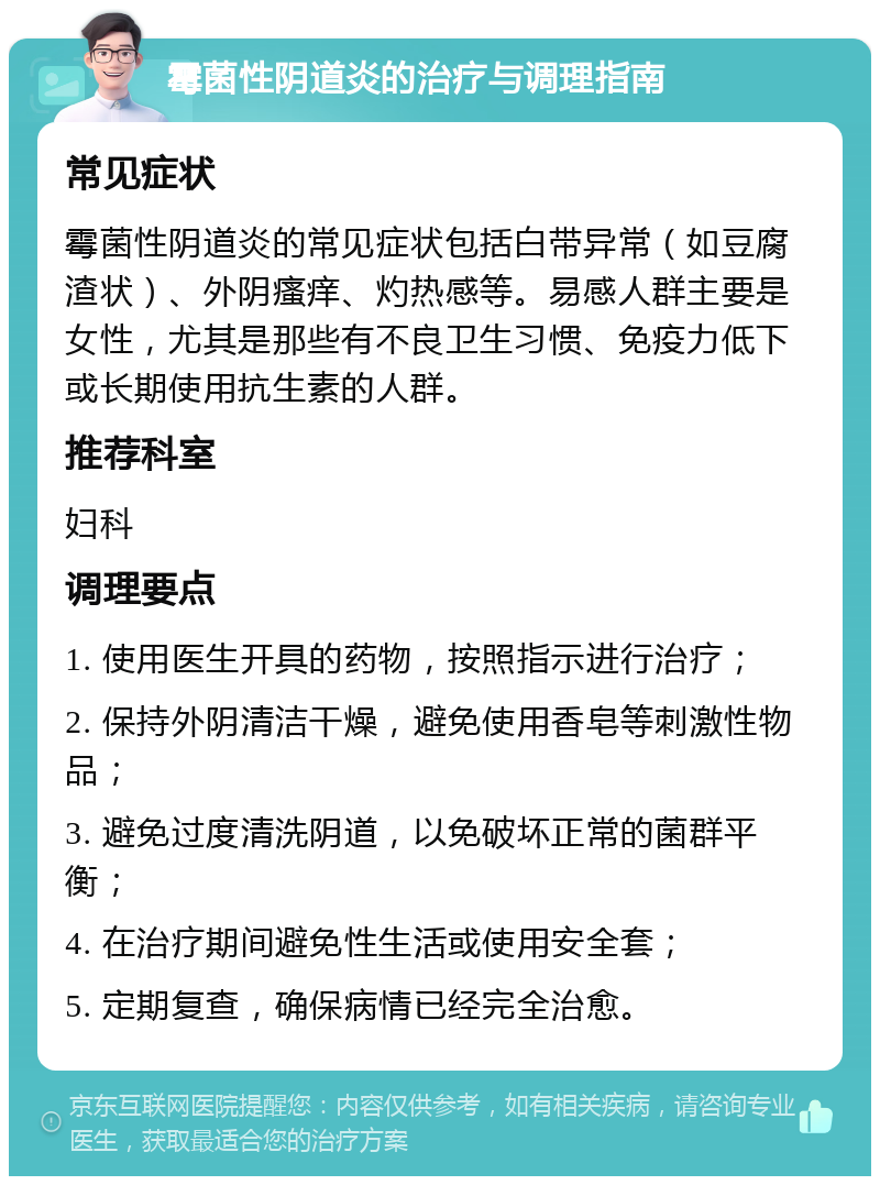 霉菌性阴道炎的治疗与调理指南 常见症状 霉菌性阴道炎的常见症状包括白带异常（如豆腐渣状）、外阴瘙痒、灼热感等。易感人群主要是女性，尤其是那些有不良卫生习惯、免疫力低下或长期使用抗生素的人群。 推荐科室 妇科 调理要点 1. 使用医生开具的药物，按照指示进行治疗； 2. 保持外阴清洁干燥，避免使用香皂等刺激性物品； 3. 避免过度清洗阴道，以免破坏正常的菌群平衡； 4. 在治疗期间避免性生活或使用安全套； 5. 定期复查，确保病情已经完全治愈。