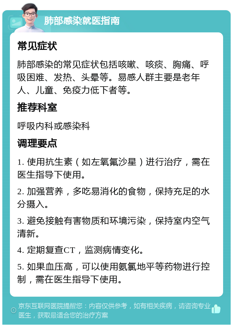 肺部感染就医指南 常见症状 肺部感染的常见症状包括咳嗽、咳痰、胸痛、呼吸困难、发热、头晕等。易感人群主要是老年人、儿童、免疫力低下者等。 推荐科室 呼吸内科或感染科 调理要点 1. 使用抗生素（如左氧氟沙星）进行治疗，需在医生指导下使用。 2. 加强营养，多吃易消化的食物，保持充足的水分摄入。 3. 避免接触有害物质和环境污染，保持室内空气清新。 4. 定期复查CT，监测病情变化。 5. 如果血压高，可以使用氨氯地平等药物进行控制，需在医生指导下使用。