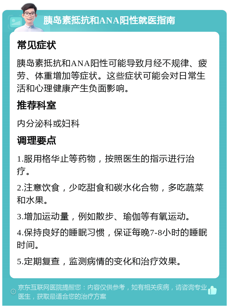 胰岛素抵抗和ANA阳性就医指南 常见症状 胰岛素抵抗和ANA阳性可能导致月经不规律、疲劳、体重增加等症状。这些症状可能会对日常生活和心理健康产生负面影响。 推荐科室 内分泌科或妇科 调理要点 1.服用格华止等药物，按照医生的指示进行治疗。 2.注意饮食，少吃甜食和碳水化合物，多吃蔬菜和水果。 3.增加运动量，例如散步、瑜伽等有氧运动。 4.保持良好的睡眠习惯，保证每晚7-8小时的睡眠时间。 5.定期复查，监测病情的变化和治疗效果。