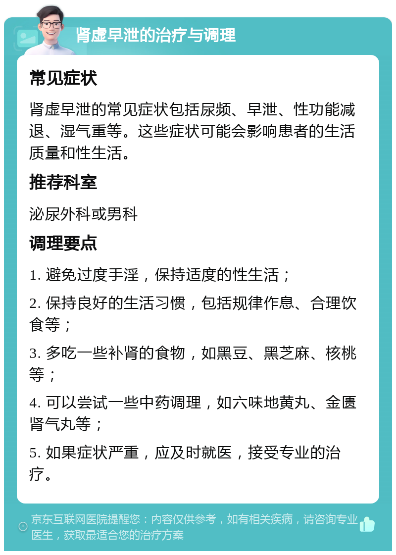 肾虚早泄的治疗与调理 常见症状 肾虚早泄的常见症状包括尿频、早泄、性功能减退、湿气重等。这些症状可能会影响患者的生活质量和性生活。 推荐科室 泌尿外科或男科 调理要点 1. 避免过度手淫，保持适度的性生活； 2. 保持良好的生活习惯，包括规律作息、合理饮食等； 3. 多吃一些补肾的食物，如黑豆、黑芝麻、核桃等； 4. 可以尝试一些中药调理，如六味地黄丸、金匮肾气丸等； 5. 如果症状严重，应及时就医，接受专业的治疗。