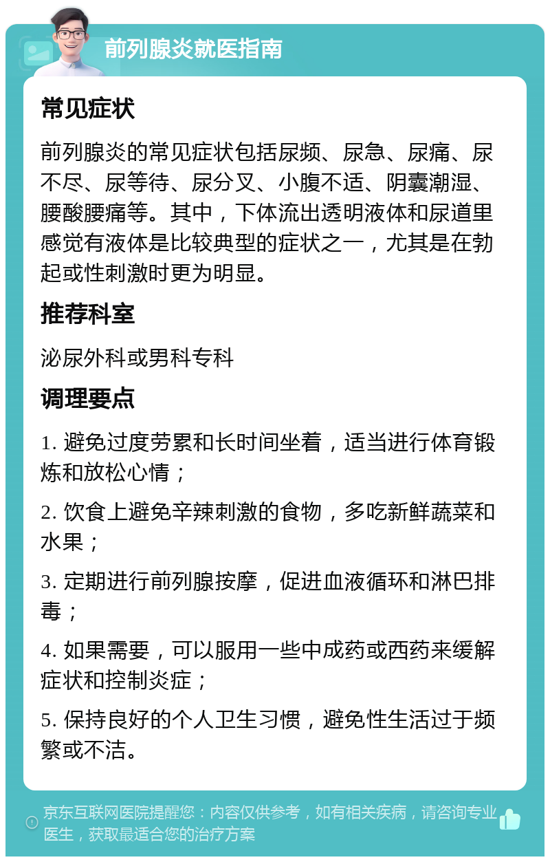 前列腺炎就医指南 常见症状 前列腺炎的常见症状包括尿频、尿急、尿痛、尿不尽、尿等待、尿分叉、小腹不适、阴囊潮湿、腰酸腰痛等。其中，下体流出透明液体和尿道里感觉有液体是比较典型的症状之一，尤其是在勃起或性刺激时更为明显。 推荐科室 泌尿外科或男科专科 调理要点 1. 避免过度劳累和长时间坐着，适当进行体育锻炼和放松心情； 2. 饮食上避免辛辣刺激的食物，多吃新鲜蔬菜和水果； 3. 定期进行前列腺按摩，促进血液循环和淋巴排毒； 4. 如果需要，可以服用一些中成药或西药来缓解症状和控制炎症； 5. 保持良好的个人卫生习惯，避免性生活过于频繁或不洁。