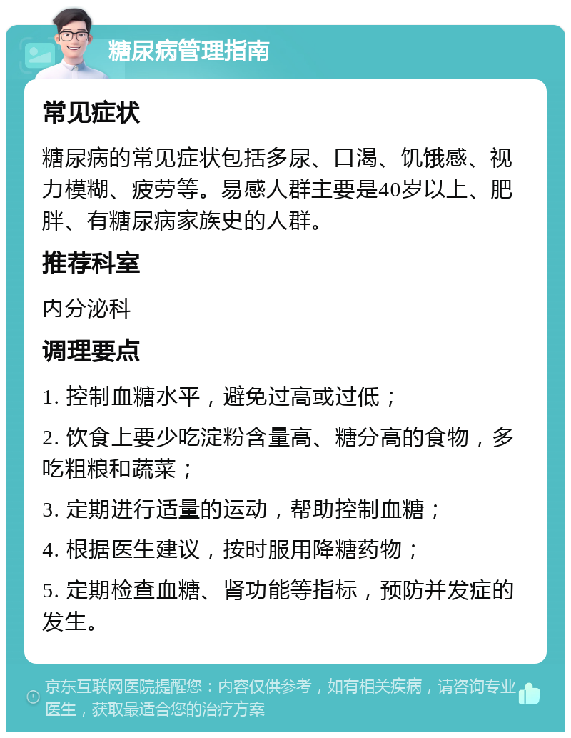 糖尿病管理指南 常见症状 糖尿病的常见症状包括多尿、口渴、饥饿感、视力模糊、疲劳等。易感人群主要是40岁以上、肥胖、有糖尿病家族史的人群。 推荐科室 内分泌科 调理要点 1. 控制血糖水平，避免过高或过低； 2. 饮食上要少吃淀粉含量高、糖分高的食物，多吃粗粮和蔬菜； 3. 定期进行适量的运动，帮助控制血糖； 4. 根据医生建议，按时服用降糖药物； 5. 定期检查血糖、肾功能等指标，预防并发症的发生。