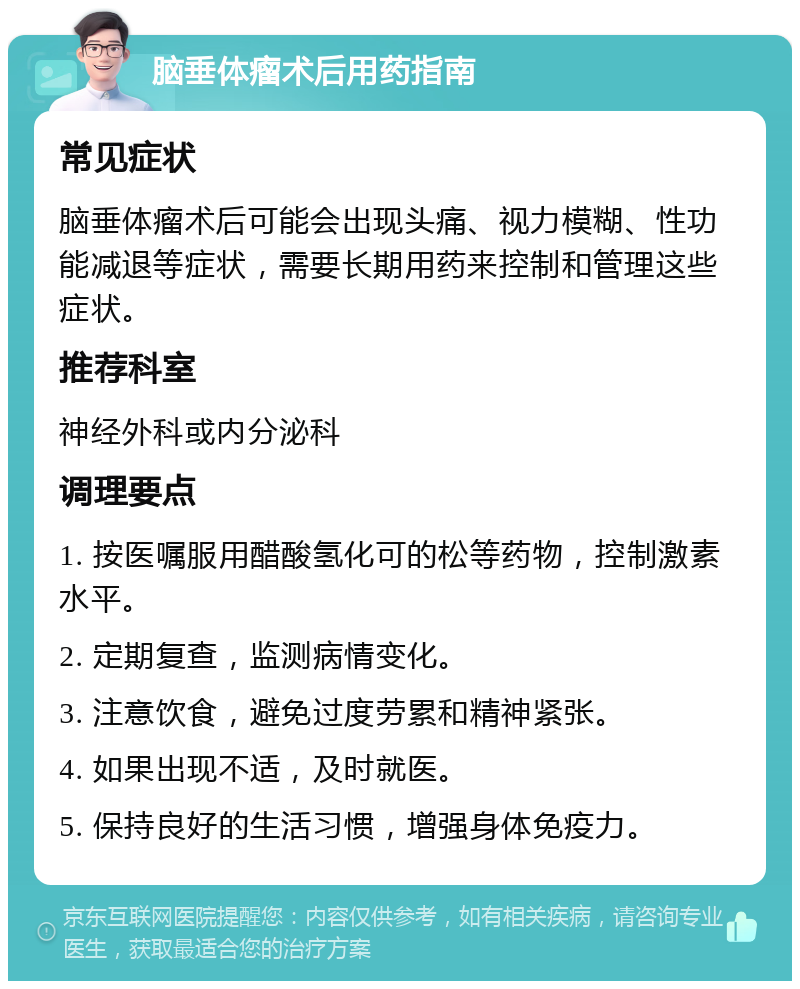 脑垂体瘤术后用药指南 常见症状 脑垂体瘤术后可能会出现头痛、视力模糊、性功能减退等症状，需要长期用药来控制和管理这些症状。 推荐科室 神经外科或内分泌科 调理要点 1. 按医嘱服用醋酸氢化可的松等药物，控制激素水平。 2. 定期复查，监测病情变化。 3. 注意饮食，避免过度劳累和精神紧张。 4. 如果出现不适，及时就医。 5. 保持良好的生活习惯，增强身体免疫力。