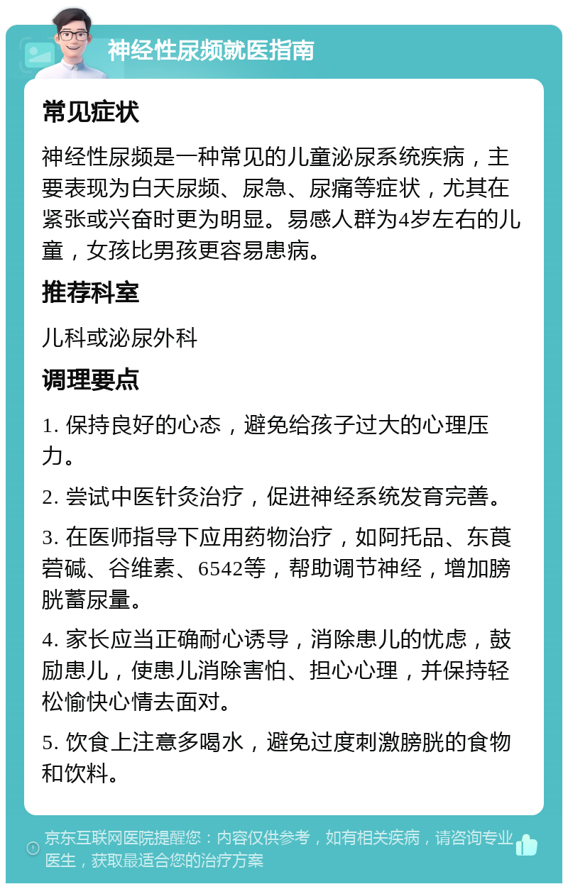 神经性尿频就医指南 常见症状 神经性尿频是一种常见的儿童泌尿系统疾病，主要表现为白天尿频、尿急、尿痛等症状，尤其在紧张或兴奋时更为明显。易感人群为4岁左右的儿童，女孩比男孩更容易患病。 推荐科室 儿科或泌尿外科 调理要点 1. 保持良好的心态，避免给孩子过大的心理压力。 2. 尝试中医针灸治疗，促进神经系统发育完善。 3. 在医师指导下应用药物治疗，如阿托品、东莨菪碱、谷维素、6542等，帮助调节神经，增加膀胱蓄尿量。 4. 家长应当正确耐心诱导，消除患儿的忧虑，鼓励患儿，使患儿消除害怕、担心心理，并保持轻松愉快心情去面对。 5. 饮食上注意多喝水，避免过度刺激膀胱的食物和饮料。