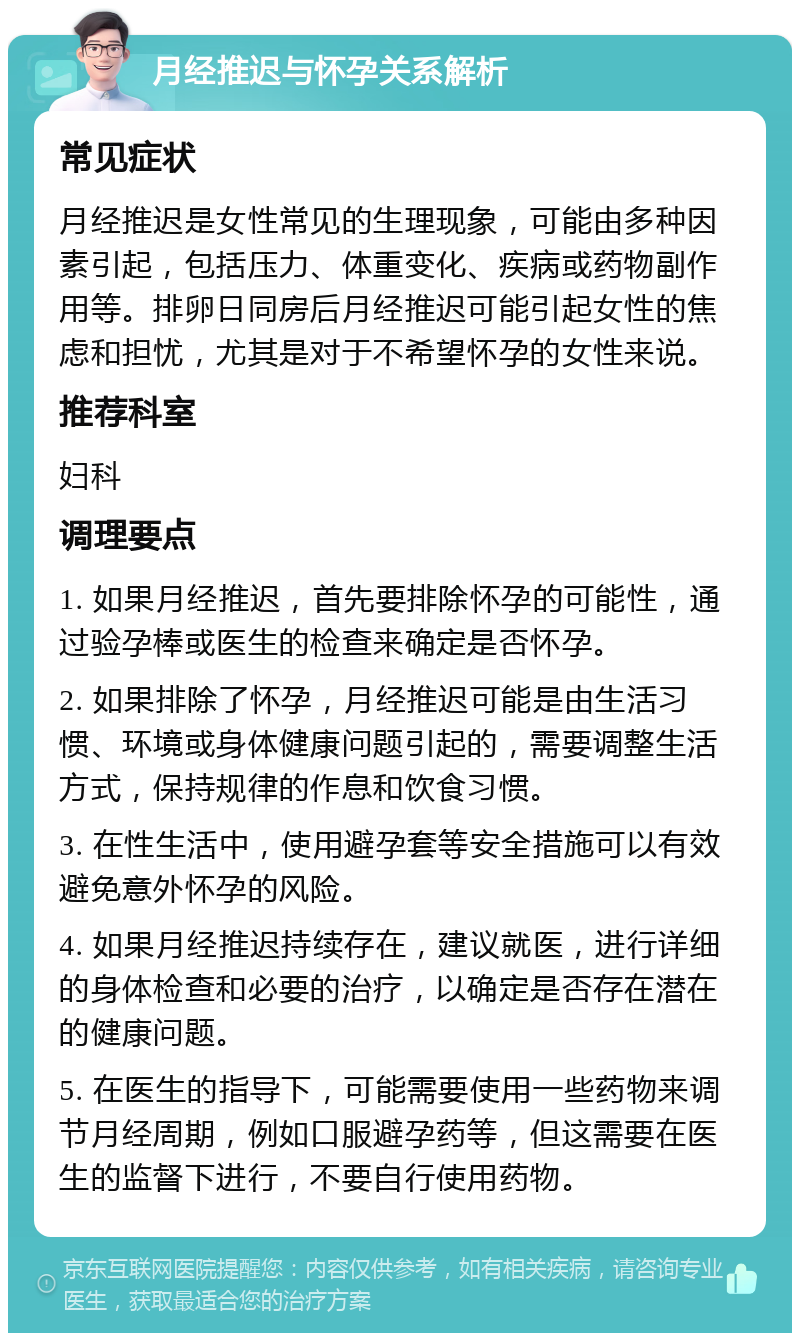 月经推迟与怀孕关系解析 常见症状 月经推迟是女性常见的生理现象，可能由多种因素引起，包括压力、体重变化、疾病或药物副作用等。排卵日同房后月经推迟可能引起女性的焦虑和担忧，尤其是对于不希望怀孕的女性来说。 推荐科室 妇科 调理要点 1. 如果月经推迟，首先要排除怀孕的可能性，通过验孕棒或医生的检查来确定是否怀孕。 2. 如果排除了怀孕，月经推迟可能是由生活习惯、环境或身体健康问题引起的，需要调整生活方式，保持规律的作息和饮食习惯。 3. 在性生活中，使用避孕套等安全措施可以有效避免意外怀孕的风险。 4. 如果月经推迟持续存在，建议就医，进行详细的身体检查和必要的治疗，以确定是否存在潜在的健康问题。 5. 在医生的指导下，可能需要使用一些药物来调节月经周期，例如口服避孕药等，但这需要在医生的监督下进行，不要自行使用药物。