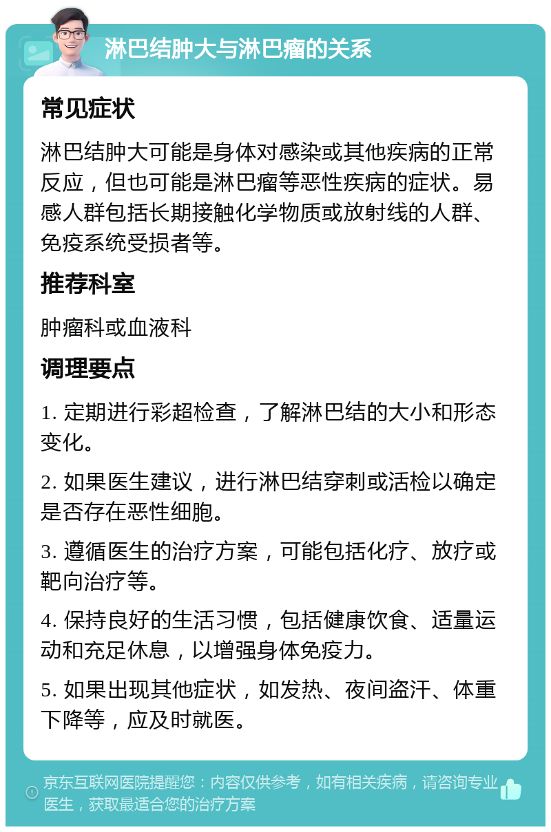 淋巴结肿大与淋巴瘤的关系 常见症状 淋巴结肿大可能是身体对感染或其他疾病的正常反应，但也可能是淋巴瘤等恶性疾病的症状。易感人群包括长期接触化学物质或放射线的人群、免疫系统受损者等。 推荐科室 肿瘤科或血液科 调理要点 1. 定期进行彩超检查，了解淋巴结的大小和形态变化。 2. 如果医生建议，进行淋巴结穿刺或活检以确定是否存在恶性细胞。 3. 遵循医生的治疗方案，可能包括化疗、放疗或靶向治疗等。 4. 保持良好的生活习惯，包括健康饮食、适量运动和充足休息，以增强身体免疫力。 5. 如果出现其他症状，如发热、夜间盗汗、体重下降等，应及时就医。