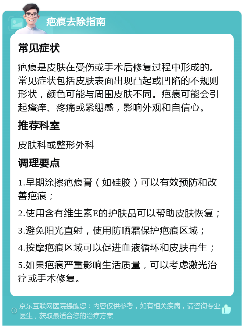 疤痕去除指南 常见症状 疤痕是皮肤在受伤或手术后修复过程中形成的。常见症状包括皮肤表面出现凸起或凹陷的不规则形状，颜色可能与周围皮肤不同。疤痕可能会引起瘙痒、疼痛或紧绷感，影响外观和自信心。 推荐科室 皮肤科或整形外科 调理要点 1.早期涂擦疤痕膏（如硅胶）可以有效预防和改善疤痕； 2.使用含有维生素E的护肤品可以帮助皮肤恢复； 3.避免阳光直射，使用防晒霜保护疤痕区域； 4.按摩疤痕区域可以促进血液循环和皮肤再生； 5.如果疤痕严重影响生活质量，可以考虑激光治疗或手术修复。