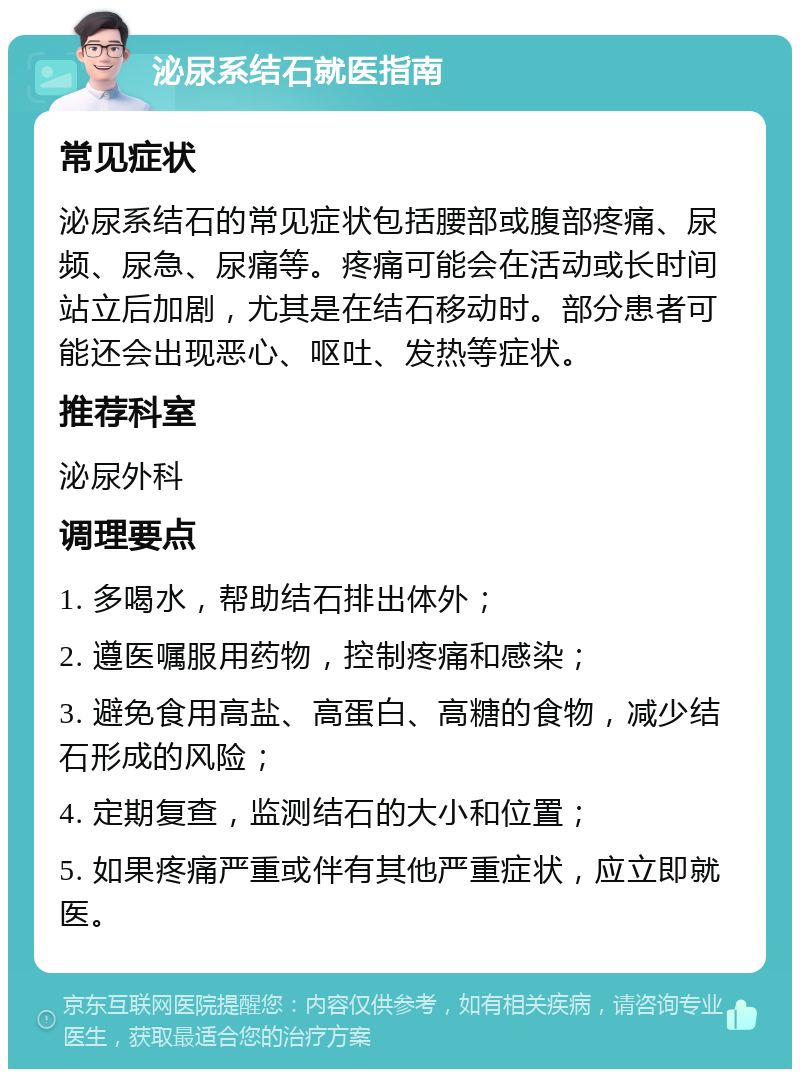 泌尿系结石就医指南 常见症状 泌尿系结石的常见症状包括腰部或腹部疼痛、尿频、尿急、尿痛等。疼痛可能会在活动或长时间站立后加剧，尤其是在结石移动时。部分患者可能还会出现恶心、呕吐、发热等症状。 推荐科室 泌尿外科 调理要点 1. 多喝水，帮助结石排出体外； 2. 遵医嘱服用药物，控制疼痛和感染； 3. 避免食用高盐、高蛋白、高糖的食物，减少结石形成的风险； 4. 定期复查，监测结石的大小和位置； 5. 如果疼痛严重或伴有其他严重症状，应立即就医。