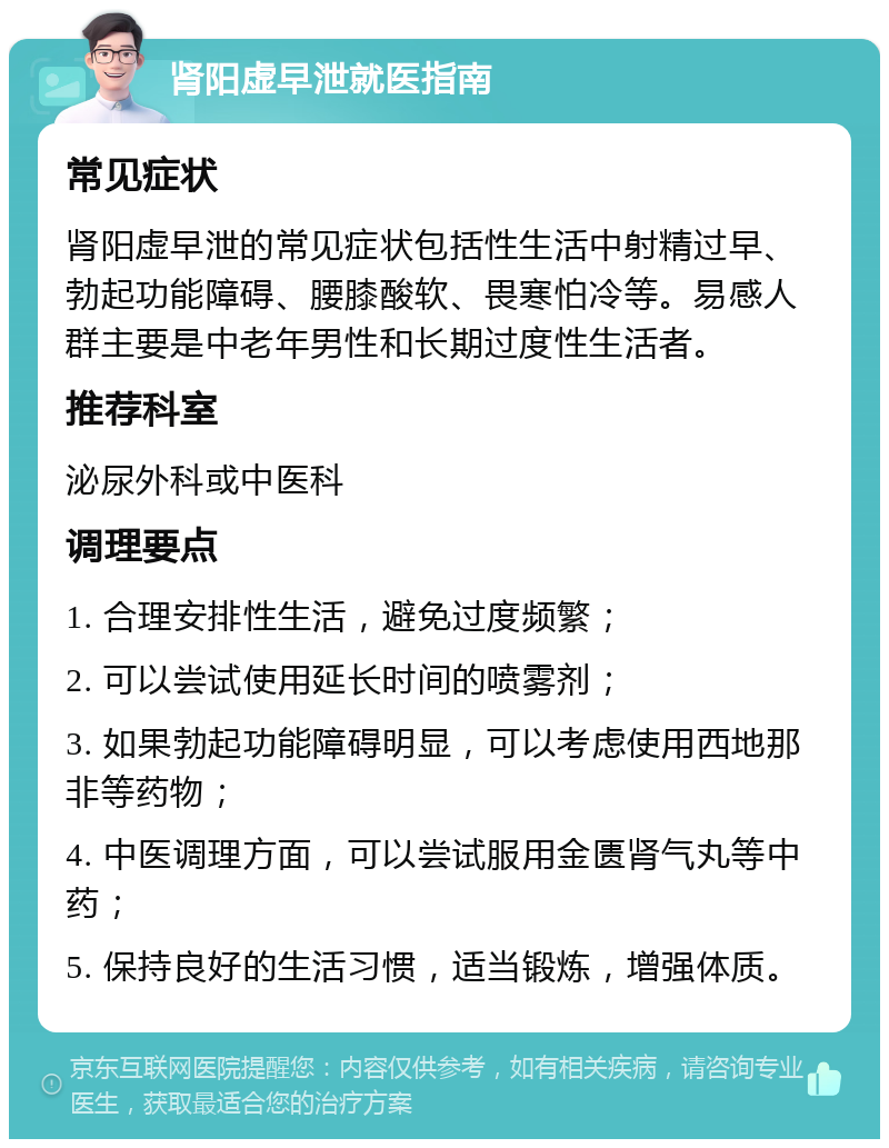 肾阳虚早泄就医指南 常见症状 肾阳虚早泄的常见症状包括性生活中射精过早、勃起功能障碍、腰膝酸软、畏寒怕冷等。易感人群主要是中老年男性和长期过度性生活者。 推荐科室 泌尿外科或中医科 调理要点 1. 合理安排性生活，避免过度频繁； 2. 可以尝试使用延长时间的喷雾剂； 3. 如果勃起功能障碍明显，可以考虑使用西地那非等药物； 4. 中医调理方面，可以尝试服用金匮肾气丸等中药； 5. 保持良好的生活习惯，适当锻炼，增强体质。