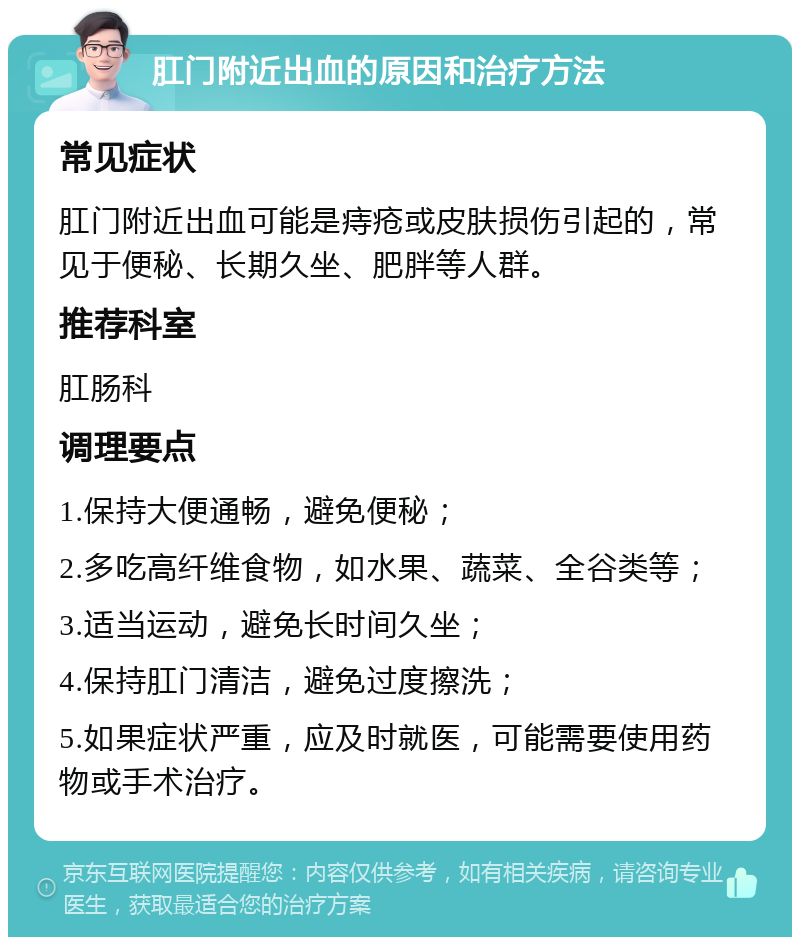 肛门附近出血的原因和治疗方法 常见症状 肛门附近出血可能是痔疮或皮肤损伤引起的，常见于便秘、长期久坐、肥胖等人群。 推荐科室 肛肠科 调理要点 1.保持大便通畅，避免便秘； 2.多吃高纤维食物，如水果、蔬菜、全谷类等； 3.适当运动，避免长时间久坐； 4.保持肛门清洁，避免过度擦洗； 5.如果症状严重，应及时就医，可能需要使用药物或手术治疗。