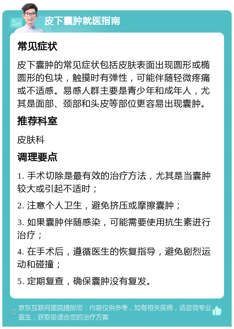 皮下囊肿就医指南 常见症状 皮下囊肿的常见症状包括皮肤表面出现圆形或椭圆形的包块，触摸时有弹性，可能伴随轻微疼痛或不适感。易感人群主要是青少年和成年人，尤其是面部、颈部和头皮等部位更容易出现囊肿。 推荐科室 皮肤科 调理要点 1. 手术切除是最有效的治疗方法，尤其是当囊肿较大或引起不适时； 2. 注意个人卫生，避免挤压或摩擦囊肿； 3. 如果囊肿伴随感染，可能需要使用抗生素进行治疗； 4. 在手术后，遵循医生的恢复指导，避免剧烈运动和碰撞； 5. 定期复查，确保囊肿没有复发。