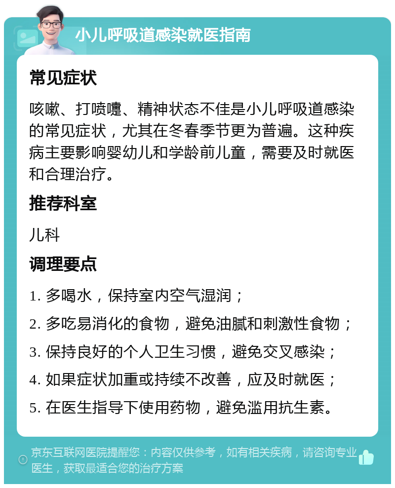 小儿呼吸道感染就医指南 常见症状 咳嗽、打喷嚏、精神状态不佳是小儿呼吸道感染的常见症状，尤其在冬春季节更为普遍。这种疾病主要影响婴幼儿和学龄前儿童，需要及时就医和合理治疗。 推荐科室 儿科 调理要点 1. 多喝水，保持室内空气湿润； 2. 多吃易消化的食物，避免油腻和刺激性食物； 3. 保持良好的个人卫生习惯，避免交叉感染； 4. 如果症状加重或持续不改善，应及时就医； 5. 在医生指导下使用药物，避免滥用抗生素。