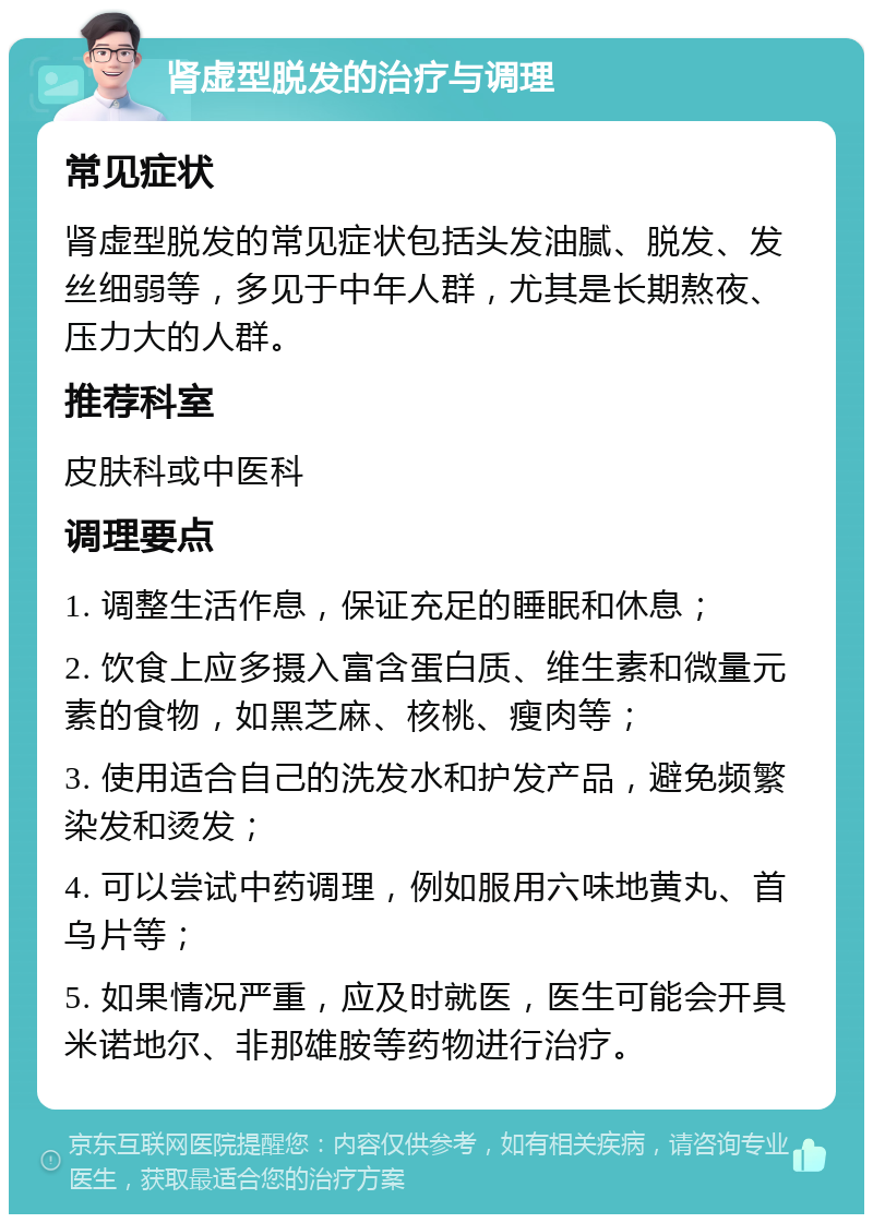 肾虚型脱发的治疗与调理 常见症状 肾虚型脱发的常见症状包括头发油腻、脱发、发丝细弱等，多见于中年人群，尤其是长期熬夜、压力大的人群。 推荐科室 皮肤科或中医科 调理要点 1. 调整生活作息，保证充足的睡眠和休息； 2. 饮食上应多摄入富含蛋白质、维生素和微量元素的食物，如黑芝麻、核桃、瘦肉等； 3. 使用适合自己的洗发水和护发产品，避免频繁染发和烫发； 4. 可以尝试中药调理，例如服用六味地黄丸、首乌片等； 5. 如果情况严重，应及时就医，医生可能会开具米诺地尔、非那雄胺等药物进行治疗。