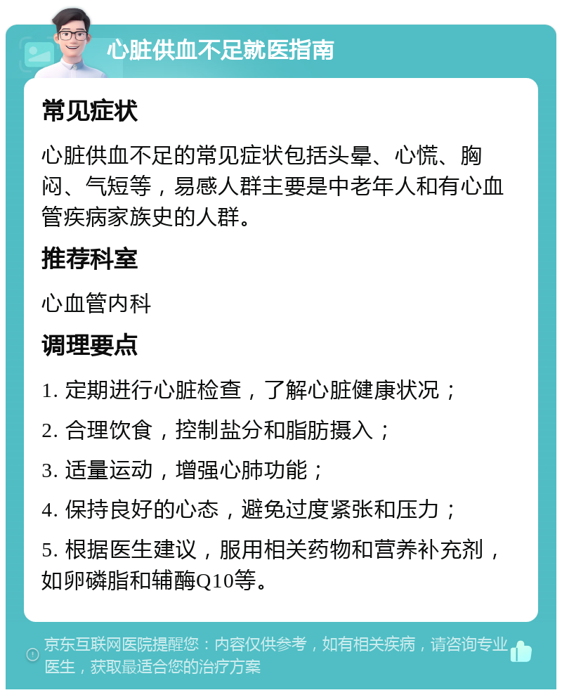 心脏供血不足就医指南 常见症状 心脏供血不足的常见症状包括头晕、心慌、胸闷、气短等，易感人群主要是中老年人和有心血管疾病家族史的人群。 推荐科室 心血管内科 调理要点 1. 定期进行心脏检查，了解心脏健康状况； 2. 合理饮食，控制盐分和脂肪摄入； 3. 适量运动，增强心肺功能； 4. 保持良好的心态，避免过度紧张和压力； 5. 根据医生建议，服用相关药物和营养补充剂，如卵磷脂和辅酶Q10等。