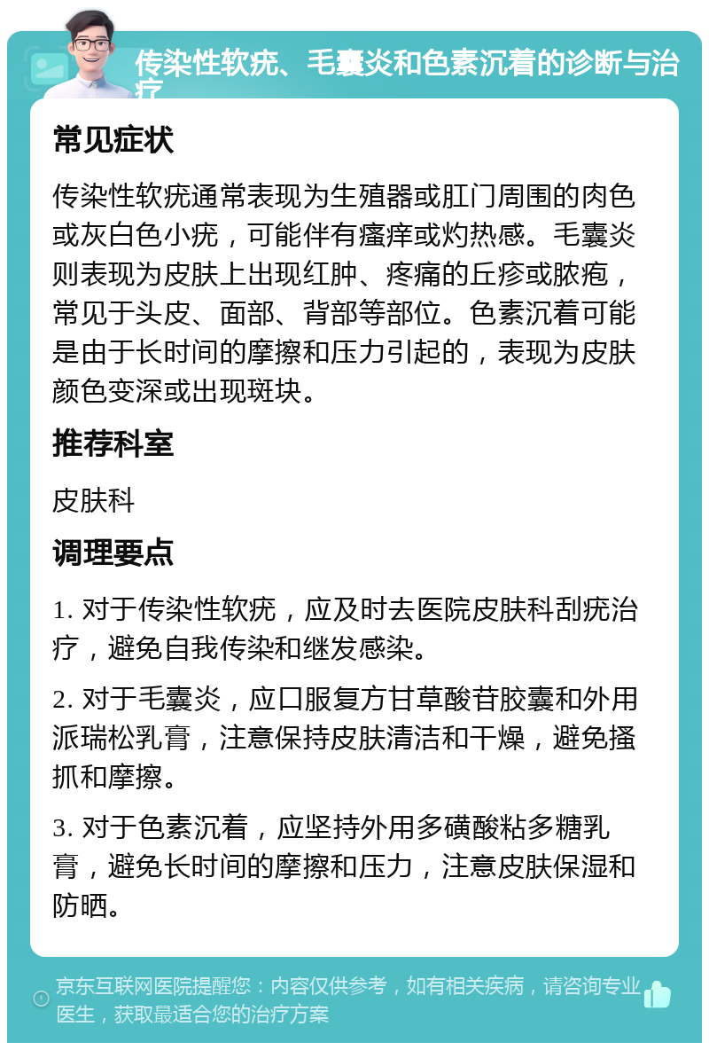 传染性软疣、毛囊炎和色素沉着的诊断与治疗 常见症状 传染性软疣通常表现为生殖器或肛门周围的肉色或灰白色小疣，可能伴有瘙痒或灼热感。毛囊炎则表现为皮肤上出现红肿、疼痛的丘疹或脓疱，常见于头皮、面部、背部等部位。色素沉着可能是由于长时间的摩擦和压力引起的，表现为皮肤颜色变深或出现斑块。 推荐科室 皮肤科 调理要点 1. 对于传染性软疣，应及时去医院皮肤科刮疣治疗，避免自我传染和继发感染。 2. 对于毛囊炎，应口服复方甘草酸苷胶囊和外用派瑞松乳膏，注意保持皮肤清洁和干燥，避免搔抓和摩擦。 3. 对于色素沉着，应坚持外用多磺酸粘多糖乳膏，避免长时间的摩擦和压力，注意皮肤保湿和防晒。