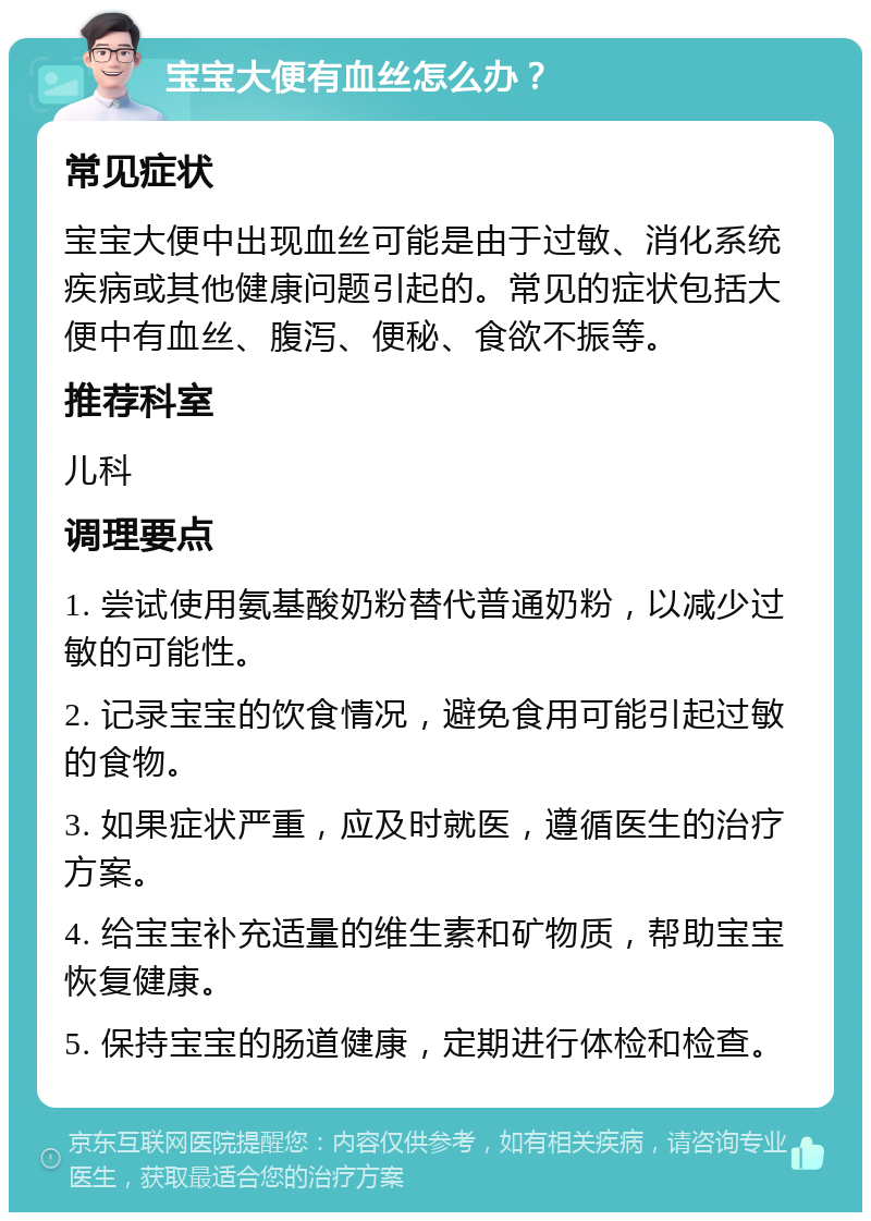 宝宝大便有血丝怎么办？ 常见症状 宝宝大便中出现血丝可能是由于过敏、消化系统疾病或其他健康问题引起的。常见的症状包括大便中有血丝、腹泻、便秘、食欲不振等。 推荐科室 儿科 调理要点 1. 尝试使用氨基酸奶粉替代普通奶粉，以减少过敏的可能性。 2. 记录宝宝的饮食情况，避免食用可能引起过敏的食物。 3. 如果症状严重，应及时就医，遵循医生的治疗方案。 4. 给宝宝补充适量的维生素和矿物质，帮助宝宝恢复健康。 5. 保持宝宝的肠道健康，定期进行体检和检查。