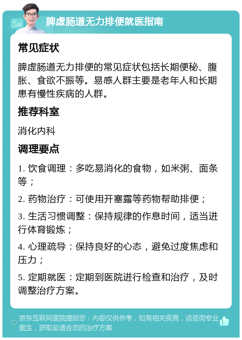 脾虚肠道无力排便就医指南 常见症状 脾虚肠道无力排便的常见症状包括长期便秘、腹胀、食欲不振等。易感人群主要是老年人和长期患有慢性疾病的人群。 推荐科室 消化内科 调理要点 1. 饮食调理：多吃易消化的食物，如米粥、面条等； 2. 药物治疗：可使用开塞露等药物帮助排便； 3. 生活习惯调整：保持规律的作息时间，适当进行体育锻炼； 4. 心理疏导：保持良好的心态，避免过度焦虑和压力； 5. 定期就医：定期到医院进行检查和治疗，及时调整治疗方案。