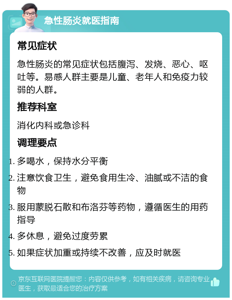 急性肠炎就医指南 常见症状 急性肠炎的常见症状包括腹泻、发烧、恶心、呕吐等。易感人群主要是儿童、老年人和免疫力较弱的人群。 推荐科室 消化内科或急诊科 调理要点 多喝水，保持水分平衡 注意饮食卫生，避免食用生冷、油腻或不洁的食物 服用蒙脱石散和布洛芬等药物，遵循医生的用药指导 多休息，避免过度劳累 如果症状加重或持续不改善，应及时就医