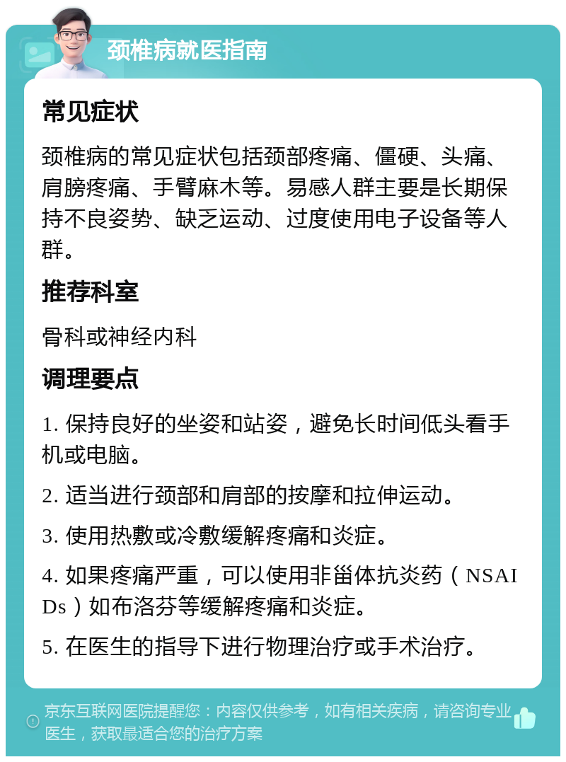 颈椎病就医指南 常见症状 颈椎病的常见症状包括颈部疼痛、僵硬、头痛、肩膀疼痛、手臂麻木等。易感人群主要是长期保持不良姿势、缺乏运动、过度使用电子设备等人群。 推荐科室 骨科或神经内科 调理要点 1. 保持良好的坐姿和站姿，避免长时间低头看手机或电脑。 2. 适当进行颈部和肩部的按摩和拉伸运动。 3. 使用热敷或冷敷缓解疼痛和炎症。 4. 如果疼痛严重，可以使用非甾体抗炎药（NSAIDs）如布洛芬等缓解疼痛和炎症。 5. 在医生的指导下进行物理治疗或手术治疗。