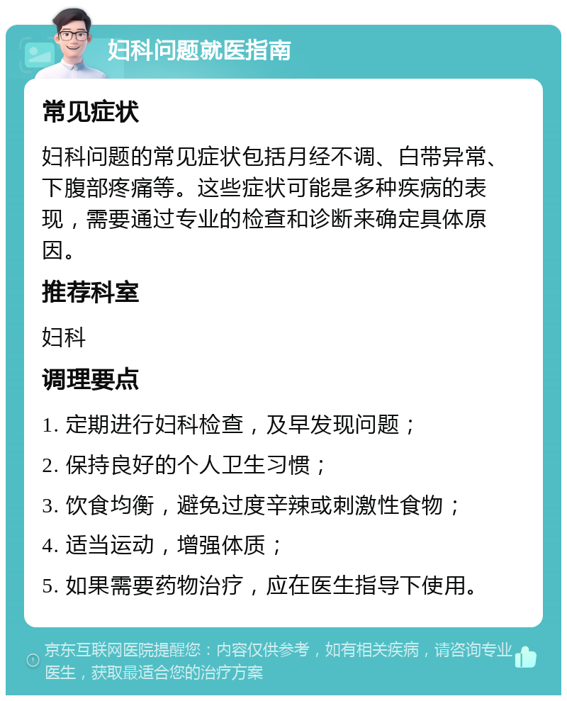 妇科问题就医指南 常见症状 妇科问题的常见症状包括月经不调、白带异常、下腹部疼痛等。这些症状可能是多种疾病的表现，需要通过专业的检查和诊断来确定具体原因。 推荐科室 妇科 调理要点 1. 定期进行妇科检查，及早发现问题； 2. 保持良好的个人卫生习惯； 3. 饮食均衡，避免过度辛辣或刺激性食物； 4. 适当运动，增强体质； 5. 如果需要药物治疗，应在医生指导下使用。