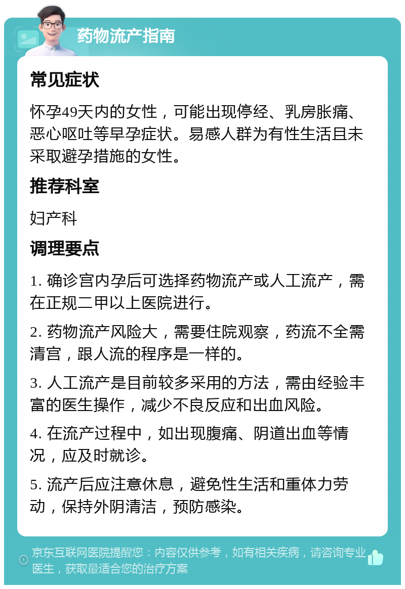 药物流产指南 常见症状 怀孕49天内的女性，可能出现停经、乳房胀痛、恶心呕吐等早孕症状。易感人群为有性生活且未采取避孕措施的女性。 推荐科室 妇产科 调理要点 1. 确诊宫内孕后可选择药物流产或人工流产，需在正规二甲以上医院进行。 2. 药物流产风险大，需要住院观察，药流不全需清宫，跟人流的程序是一样的。 3. 人工流产是目前较多采用的方法，需由经验丰富的医生操作，减少不良反应和出血风险。 4. 在流产过程中，如出现腹痛、阴道出血等情况，应及时就诊。 5. 流产后应注意休息，避免性生活和重体力劳动，保持外阴清洁，预防感染。