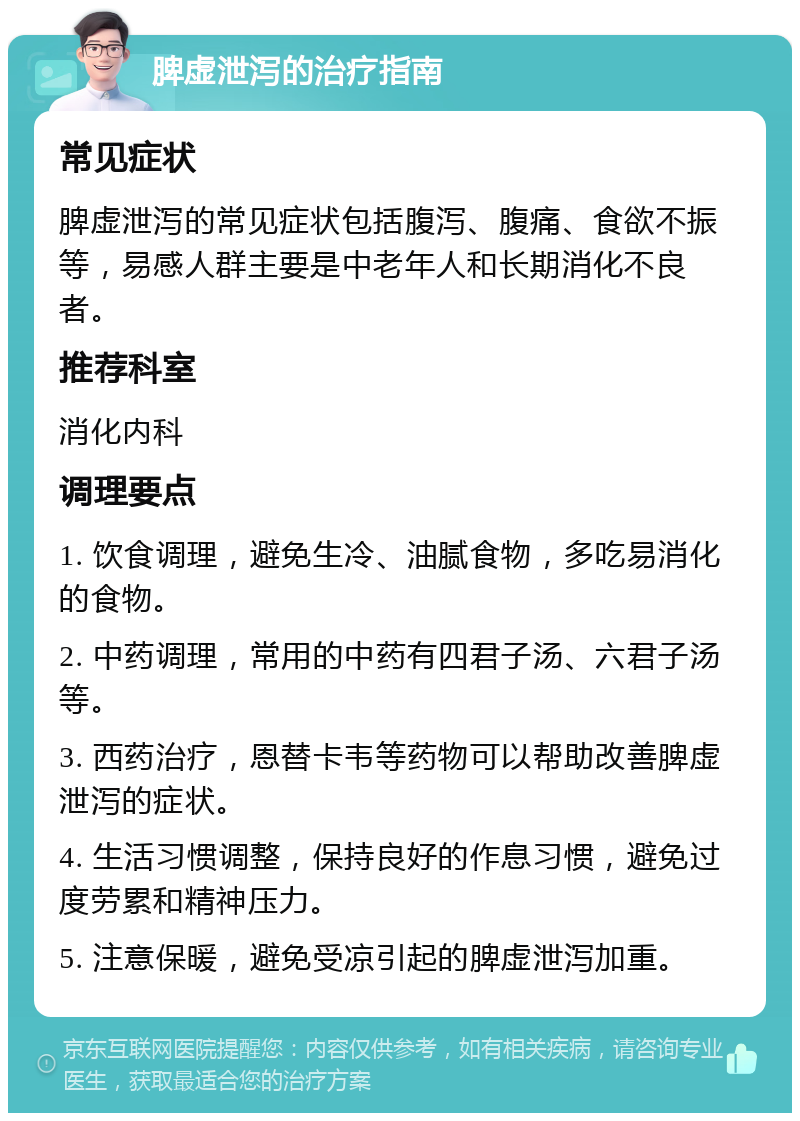 脾虚泄泻的治疗指南 常见症状 脾虚泄泻的常见症状包括腹泻、腹痛、食欲不振等，易感人群主要是中老年人和长期消化不良者。 推荐科室 消化内科 调理要点 1. 饮食调理，避免生冷、油腻食物，多吃易消化的食物。 2. 中药调理，常用的中药有四君子汤、六君子汤等。 3. 西药治疗，恩替卡韦等药物可以帮助改善脾虚泄泻的症状。 4. 生活习惯调整，保持良好的作息习惯，避免过度劳累和精神压力。 5. 注意保暖，避免受凉引起的脾虚泄泻加重。