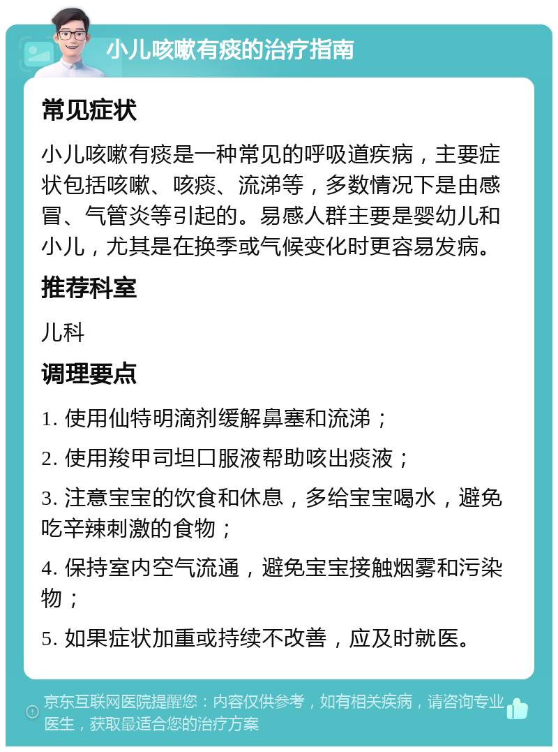 小儿咳嗽有痰的治疗指南 常见症状 小儿咳嗽有痰是一种常见的呼吸道疾病，主要症状包括咳嗽、咳痰、流涕等，多数情况下是由感冒、气管炎等引起的。易感人群主要是婴幼儿和小儿，尤其是在换季或气候变化时更容易发病。 推荐科室 儿科 调理要点 1. 使用仙特明滴剂缓解鼻塞和流涕； 2. 使用羧甲司坦口服液帮助咳出痰液； 3. 注意宝宝的饮食和休息，多给宝宝喝水，避免吃辛辣刺激的食物； 4. 保持室内空气流通，避免宝宝接触烟雾和污染物； 5. 如果症状加重或持续不改善，应及时就医。