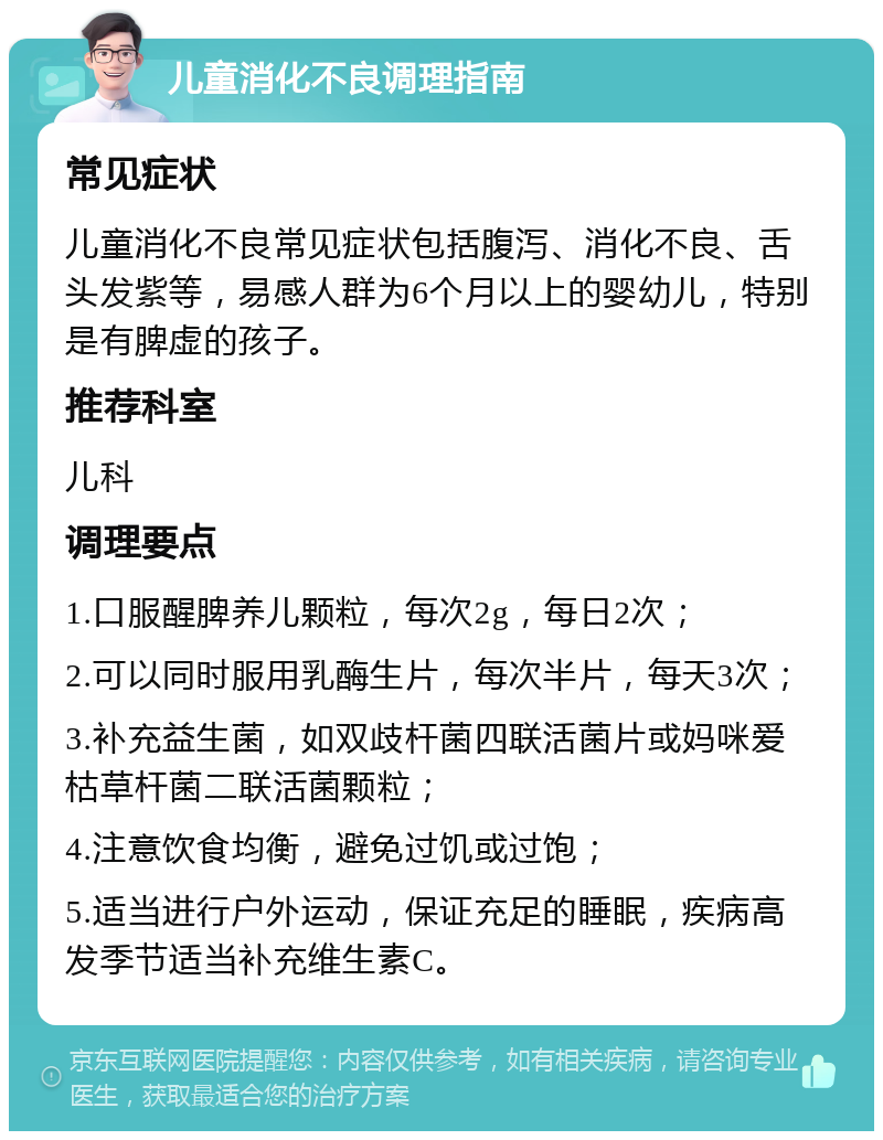 儿童消化不良调理指南 常见症状 儿童消化不良常见症状包括腹泻、消化不良、舌头发紫等，易感人群为6个月以上的婴幼儿，特别是有脾虚的孩子。 推荐科室 儿科 调理要点 1.口服醒脾养儿颗粒，每次2g，每日2次； 2.可以同时服用乳酶生片，每次半片，每天3次； 3.补充益生菌，如双歧杆菌四联活菌片或妈咪爱枯草杆菌二联活菌颗粒； 4.注意饮食均衡，避免过饥或过饱； 5.适当进行户外运动，保证充足的睡眠，疾病高发季节适当补充维生素C。