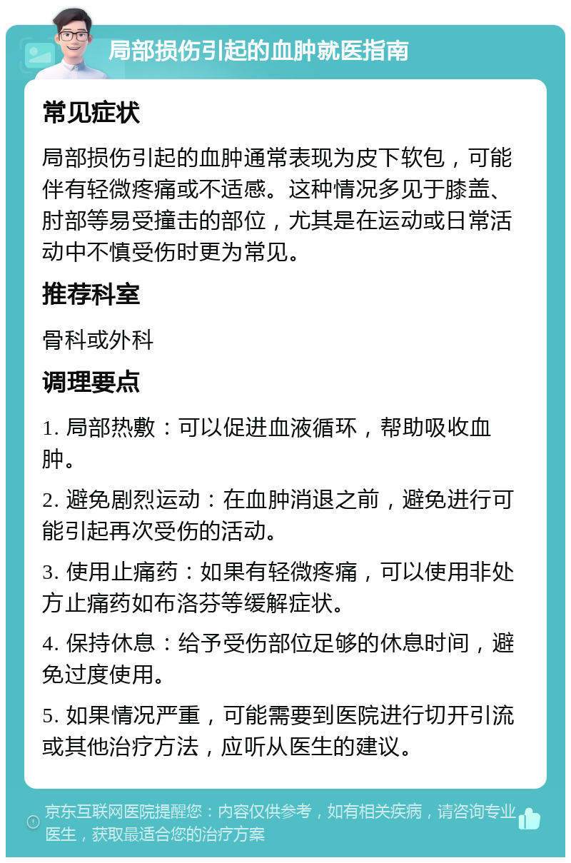 局部损伤引起的血肿就医指南 常见症状 局部损伤引起的血肿通常表现为皮下软包，可能伴有轻微疼痛或不适感。这种情况多见于膝盖、肘部等易受撞击的部位，尤其是在运动或日常活动中不慎受伤时更为常见。 推荐科室 骨科或外科 调理要点 1. 局部热敷：可以促进血液循环，帮助吸收血肿。 2. 避免剧烈运动：在血肿消退之前，避免进行可能引起再次受伤的活动。 3. 使用止痛药：如果有轻微疼痛，可以使用非处方止痛药如布洛芬等缓解症状。 4. 保持休息：给予受伤部位足够的休息时间，避免过度使用。 5. 如果情况严重，可能需要到医院进行切开引流或其他治疗方法，应听从医生的建议。