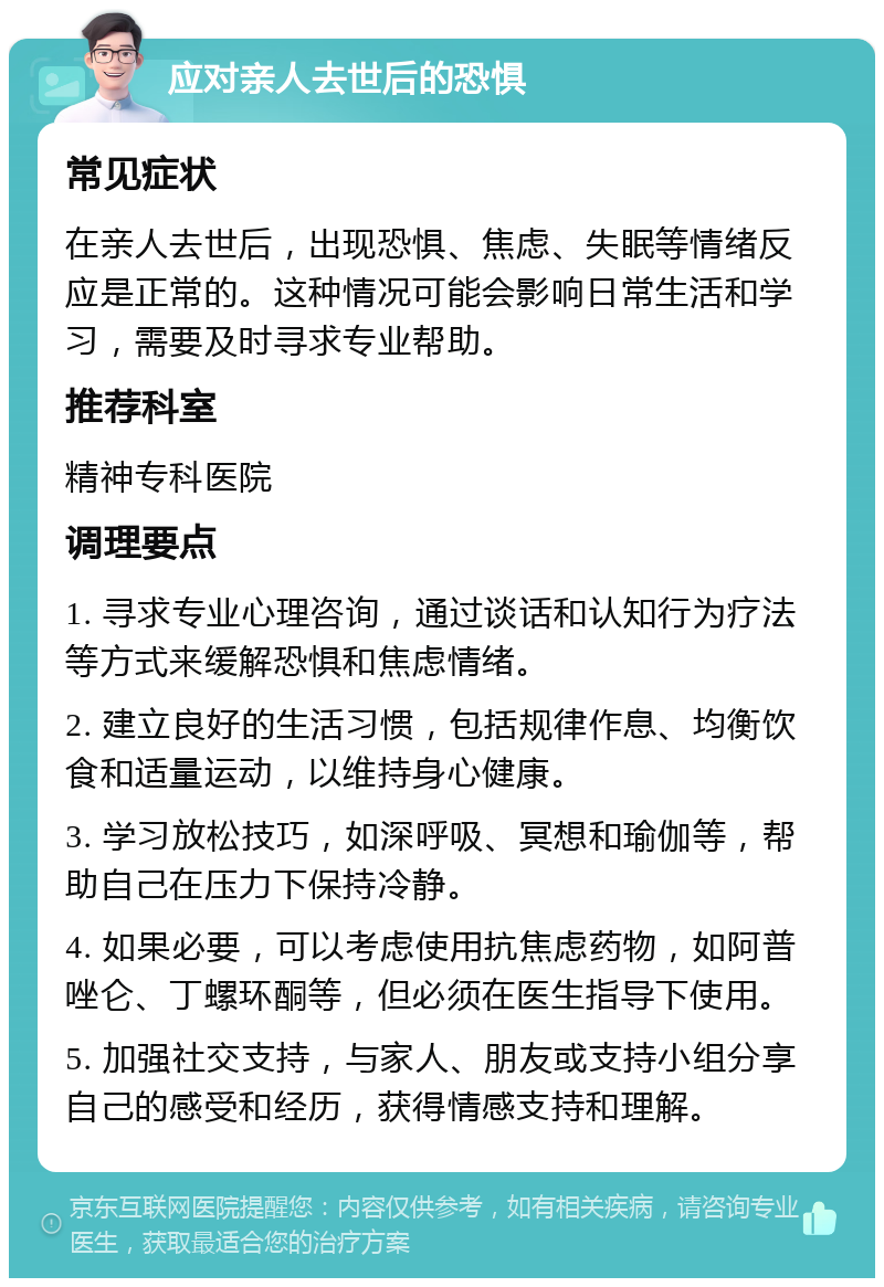 应对亲人去世后的恐惧 常见症状 在亲人去世后，出现恐惧、焦虑、失眠等情绪反应是正常的。这种情况可能会影响日常生活和学习，需要及时寻求专业帮助。 推荐科室 精神专科医院 调理要点 1. 寻求专业心理咨询，通过谈话和认知行为疗法等方式来缓解恐惧和焦虑情绪。 2. 建立良好的生活习惯，包括规律作息、均衡饮食和适量运动，以维持身心健康。 3. 学习放松技巧，如深呼吸、冥想和瑜伽等，帮助自己在压力下保持冷静。 4. 如果必要，可以考虑使用抗焦虑药物，如阿普唑仑、丁螺环酮等，但必须在医生指导下使用。 5. 加强社交支持，与家人、朋友或支持小组分享自己的感受和经历，获得情感支持和理解。