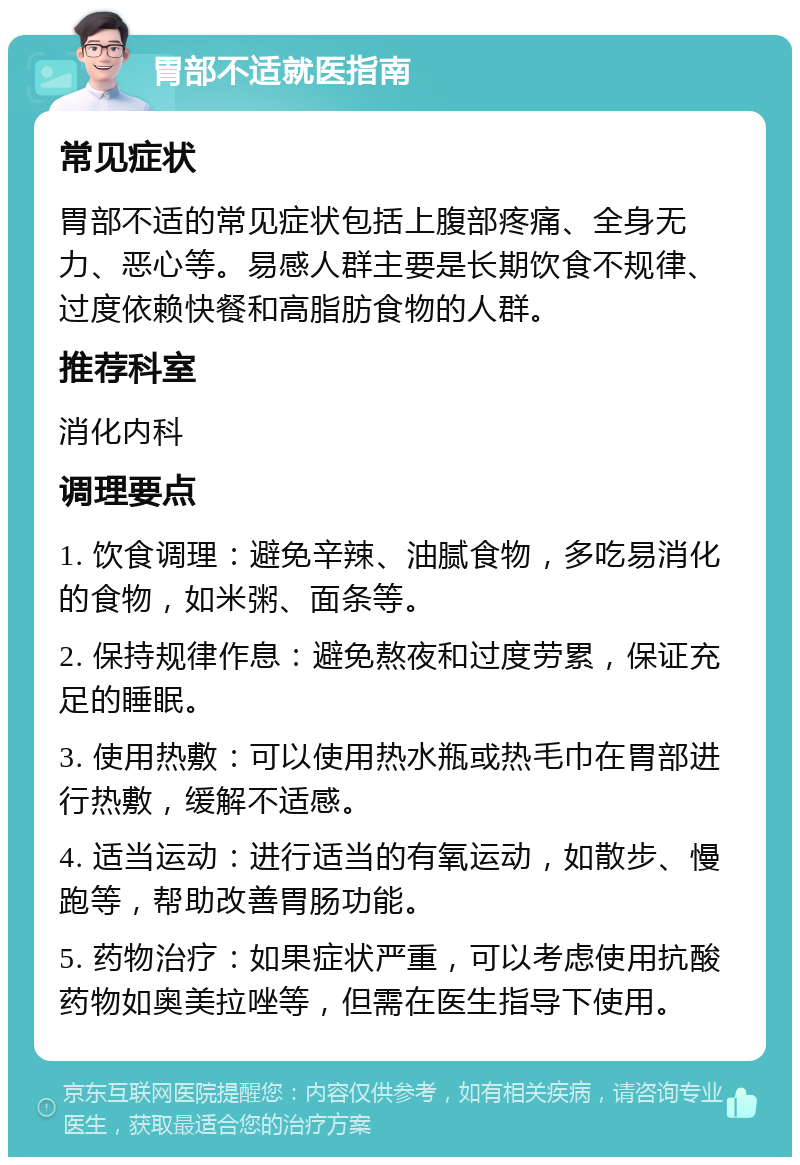 胃部不适就医指南 常见症状 胃部不适的常见症状包括上腹部疼痛、全身无力、恶心等。易感人群主要是长期饮食不规律、过度依赖快餐和高脂肪食物的人群。 推荐科室 消化内科 调理要点 1. 饮食调理：避免辛辣、油腻食物，多吃易消化的食物，如米粥、面条等。 2. 保持规律作息：避免熬夜和过度劳累，保证充足的睡眠。 3. 使用热敷：可以使用热水瓶或热毛巾在胃部进行热敷，缓解不适感。 4. 适当运动：进行适当的有氧运动，如散步、慢跑等，帮助改善胃肠功能。 5. 药物治疗：如果症状严重，可以考虑使用抗酸药物如奥美拉唑等，但需在医生指导下使用。