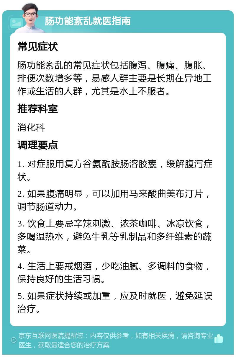 肠功能紊乱就医指南 常见症状 肠功能紊乱的常见症状包括腹泻、腹痛、腹胀、排便次数增多等，易感人群主要是长期在异地工作或生活的人群，尤其是水土不服者。 推荐科室 消化科 调理要点 1. 对症服用复方谷氨酰胺肠溶胶囊，缓解腹泻症状。 2. 如果腹痛明显，可以加用马来酸曲美布汀片，调节肠道动力。 3. 饮食上要忌辛辣刺激、浓茶咖啡、冰凉饮食，多喝温热水，避免牛乳等乳制品和多纤维素的蔬菜。 4. 生活上要戒烟酒，少吃油腻、多调料的食物，保持良好的生活习惯。 5. 如果症状持续或加重，应及时就医，避免延误治疗。