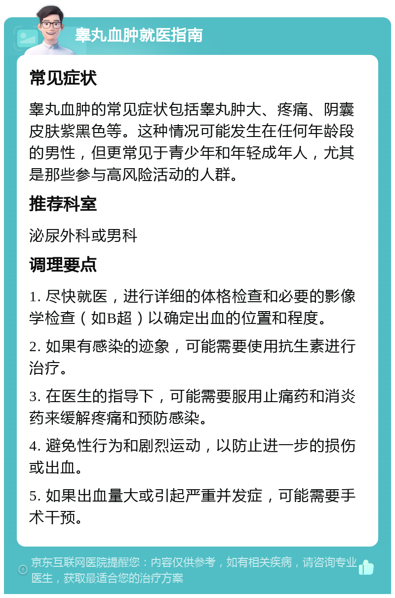 睾丸血肿就医指南 常见症状 睾丸血肿的常见症状包括睾丸肿大、疼痛、阴囊皮肤紫黑色等。这种情况可能发生在任何年龄段的男性，但更常见于青少年和年轻成年人，尤其是那些参与高风险活动的人群。 推荐科室 泌尿外科或男科 调理要点 1. 尽快就医，进行详细的体格检查和必要的影像学检查（如B超）以确定出血的位置和程度。 2. 如果有感染的迹象，可能需要使用抗生素进行治疗。 3. 在医生的指导下，可能需要服用止痛药和消炎药来缓解疼痛和预防感染。 4. 避免性行为和剧烈运动，以防止进一步的损伤或出血。 5. 如果出血量大或引起严重并发症，可能需要手术干预。