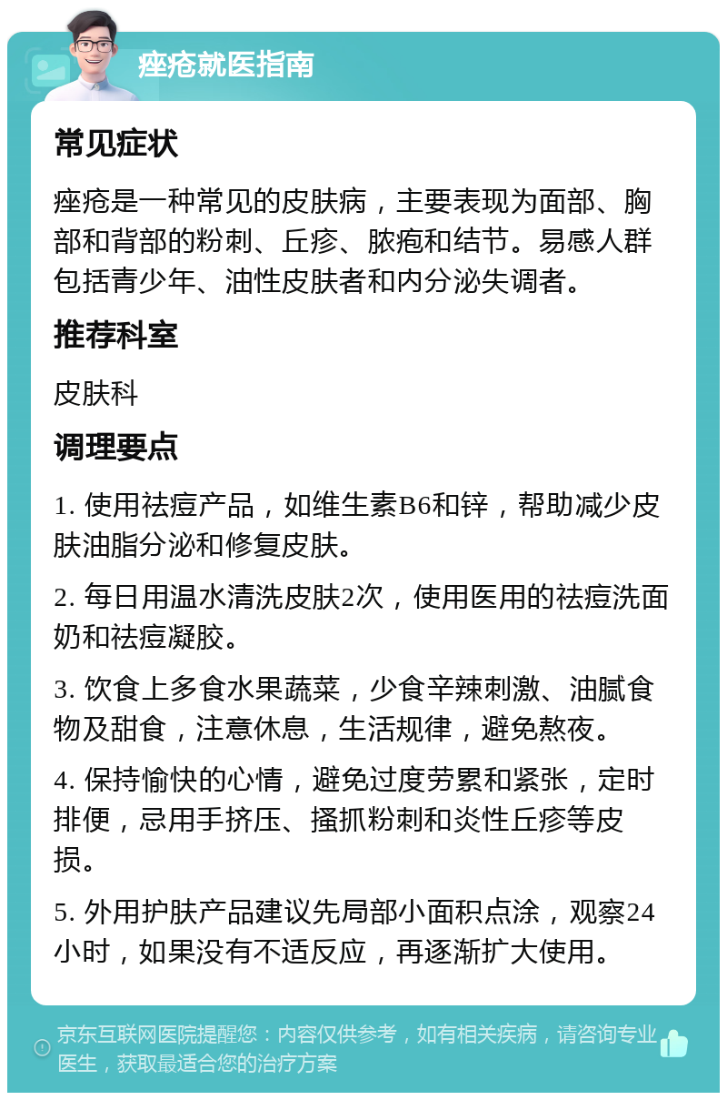 痤疮就医指南 常见症状 痤疮是一种常见的皮肤病，主要表现为面部、胸部和背部的粉刺、丘疹、脓疱和结节。易感人群包括青少年、油性皮肤者和内分泌失调者。 推荐科室 皮肤科 调理要点 1. 使用祛痘产品，如维生素B6和锌，帮助减少皮肤油脂分泌和修复皮肤。 2. 每日用温水清洗皮肤2次，使用医用的祛痘洗面奶和祛痘凝胶。 3. 饮食上多食水果蔬菜，少食辛辣刺激、油腻食物及甜食，注意休息，生活规律，避免熬夜。 4. 保持愉快的心情，避免过度劳累和紧张，定时排便，忌用手挤压、搔抓粉刺和炎性丘疹等皮损。 5. 外用护肤产品建议先局部小面积点涂，观察24小时，如果没有不适反应，再逐渐扩大使用。