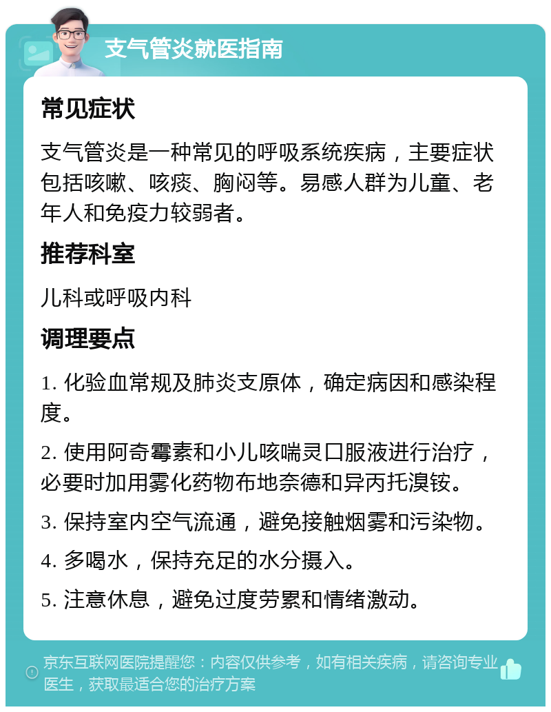 支气管炎就医指南 常见症状 支气管炎是一种常见的呼吸系统疾病，主要症状包括咳嗽、咳痰、胸闷等。易感人群为儿童、老年人和免疫力较弱者。 推荐科室 儿科或呼吸内科 调理要点 1. 化验血常规及肺炎支原体，确定病因和感染程度。 2. 使用阿奇霉素和小儿咳喘灵口服液进行治疗，必要时加用雾化药物布地奈德和异丙托溴铵。 3. 保持室内空气流通，避免接触烟雾和污染物。 4. 多喝水，保持充足的水分摄入。 5. 注意休息，避免过度劳累和情绪激动。