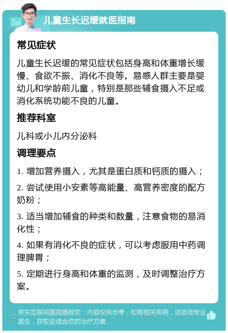 儿童生长迟缓就医指南 常见症状 儿童生长迟缓的常见症状包括身高和体重增长缓慢、食欲不振、消化不良等。易感人群主要是婴幼儿和学龄前儿童，特别是那些辅食摄入不足或消化系统功能不良的儿童。 推荐科室 儿科或小儿内分泌科 调理要点 1. 增加营养摄入，尤其是蛋白质和钙质的摄入； 2. 尝试使用小安素等高能量、高营养密度的配方奶粉； 3. 适当增加辅食的种类和数量，注意食物的易消化性； 4. 如果有消化不良的症状，可以考虑服用中药调理脾胃； 5. 定期进行身高和体重的监测，及时调整治疗方案。