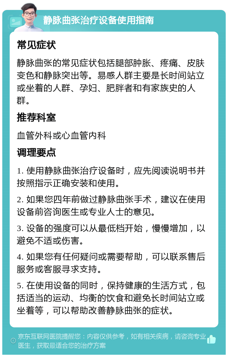 静脉曲张治疗设备使用指南 常见症状 静脉曲张的常见症状包括腿部肿胀、疼痛、皮肤变色和静脉突出等。易感人群主要是长时间站立或坐着的人群、孕妇、肥胖者和有家族史的人群。 推荐科室 血管外科或心血管内科 调理要点 1. 使用静脉曲张治疗设备时，应先阅读说明书并按照指示正确安装和使用。 2. 如果您四年前做过静脉曲张手术，建议在使用设备前咨询医生或专业人士的意见。 3. 设备的强度可以从最低档开始，慢慢增加，以避免不适或伤害。 4. 如果您有任何疑问或需要帮助，可以联系售后服务或客服寻求支持。 5. 在使用设备的同时，保持健康的生活方式，包括适当的运动、均衡的饮食和避免长时间站立或坐着等，可以帮助改善静脉曲张的症状。