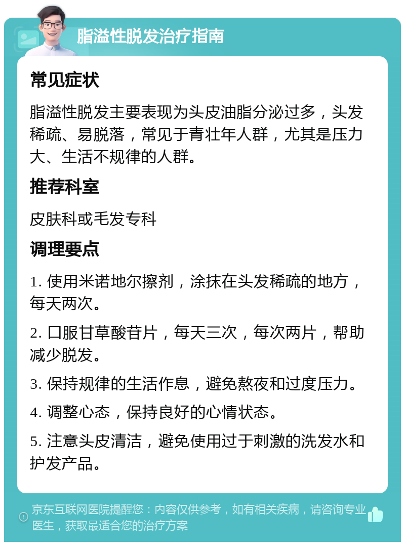 脂溢性脱发治疗指南 常见症状 脂溢性脱发主要表现为头皮油脂分泌过多，头发稀疏、易脱落，常见于青壮年人群，尤其是压力大、生活不规律的人群。 推荐科室 皮肤科或毛发专科 调理要点 1. 使用米诺地尔擦剂，涂抹在头发稀疏的地方，每天两次。 2. 口服甘草酸苷片，每天三次，每次两片，帮助减少脱发。 3. 保持规律的生活作息，避免熬夜和过度压力。 4. 调整心态，保持良好的心情状态。 5. 注意头皮清洁，避免使用过于刺激的洗发水和护发产品。