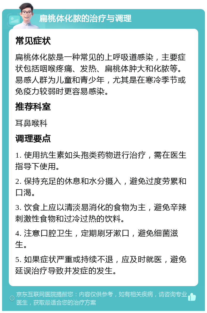 扁桃体化脓的治疗与调理 常见症状 扁桃体化脓是一种常见的上呼吸道感染，主要症状包括咽喉疼痛、发热、扁桃体肿大和化脓等。易感人群为儿童和青少年，尤其是在寒冷季节或免疫力较弱时更容易感染。 推荐科室 耳鼻喉科 调理要点 1. 使用抗生素如头孢类药物进行治疗，需在医生指导下使用。 2. 保持充足的休息和水分摄入，避免过度劳累和口渴。 3. 饮食上应以清淡易消化的食物为主，避免辛辣刺激性食物和过冷过热的饮料。 4. 注意口腔卫生，定期刷牙漱口，避免细菌滋生。 5. 如果症状严重或持续不退，应及时就医，避免延误治疗导致并发症的发生。