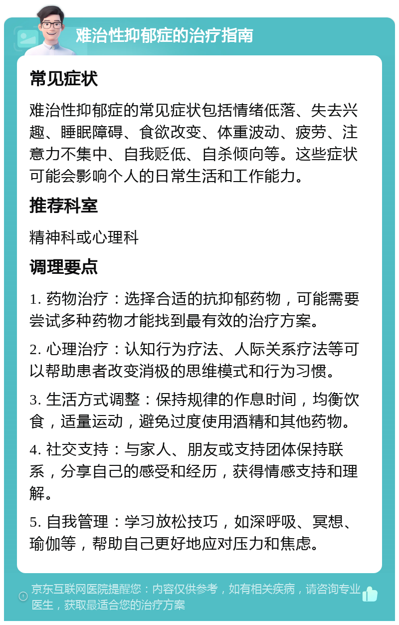 难治性抑郁症的治疗指南 常见症状 难治性抑郁症的常见症状包括情绪低落、失去兴趣、睡眠障碍、食欲改变、体重波动、疲劳、注意力不集中、自我贬低、自杀倾向等。这些症状可能会影响个人的日常生活和工作能力。 推荐科室 精神科或心理科 调理要点 1. 药物治疗：选择合适的抗抑郁药物，可能需要尝试多种药物才能找到最有效的治疗方案。 2. 心理治疗：认知行为疗法、人际关系疗法等可以帮助患者改变消极的思维模式和行为习惯。 3. 生活方式调整：保持规律的作息时间，均衡饮食，适量运动，避免过度使用酒精和其他药物。 4. 社交支持：与家人、朋友或支持团体保持联系，分享自己的感受和经历，获得情感支持和理解。 5. 自我管理：学习放松技巧，如深呼吸、冥想、瑜伽等，帮助自己更好地应对压力和焦虑。