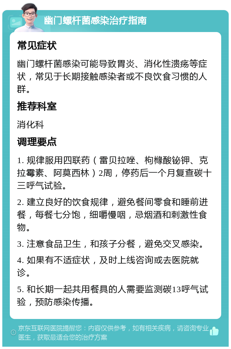 幽门螺杆菌感染治疗指南 常见症状 幽门螺杆菌感染可能导致胃炎、消化性溃疡等症状，常见于长期接触感染者或不良饮食习惯的人群。 推荐科室 消化科 调理要点 1. 规律服用四联药（雷贝拉唑、枸橼酸铋钾、克拉霉素、阿莫西林）2周，停药后一个月复查碳十三呼气试验。 2. 建立良好的饮食规律，避免餐间零食和睡前进餐，每餐七分饱，细嚼慢咽，忌烟酒和刺激性食物。 3. 注意食品卫生，和孩子分餐，避免交叉感染。 4. 如果有不适症状，及时上线咨询或去医院就诊。 5. 和长期一起共用餐具的人需要监测碳13呼气试验，预防感染传播。