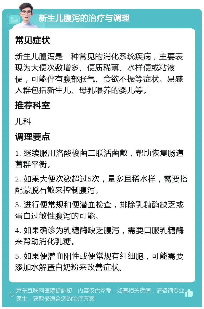 新生儿腹泻的治疗与调理 常见症状 新生儿腹泻是一种常见的消化系统疾病，主要表现为大便次数增多、便质稀薄、水样便或粘液便，可能伴有腹部胀气、食欲不振等症状。易感人群包括新生儿、母乳喂养的婴儿等。 推荐科室 儿科 调理要点 1. 继续服用洛酸梭菌二联活菌散，帮助恢复肠道菌群平衡。 2. 如果大便次数超过5次，量多且稀水样，需要搭配蒙脱石散来控制腹泻。 3. 进行便常规和便潜血检查，排除乳糖酶缺乏或蛋白过敏性腹泻的可能。 4. 如果确诊为乳糖酶缺乏腹泻，需要口服乳糖酶来帮助消化乳糖。 5. 如果便潜血阳性或便常规有红细胞，可能需要添加水解蛋白奶粉来改善症状。