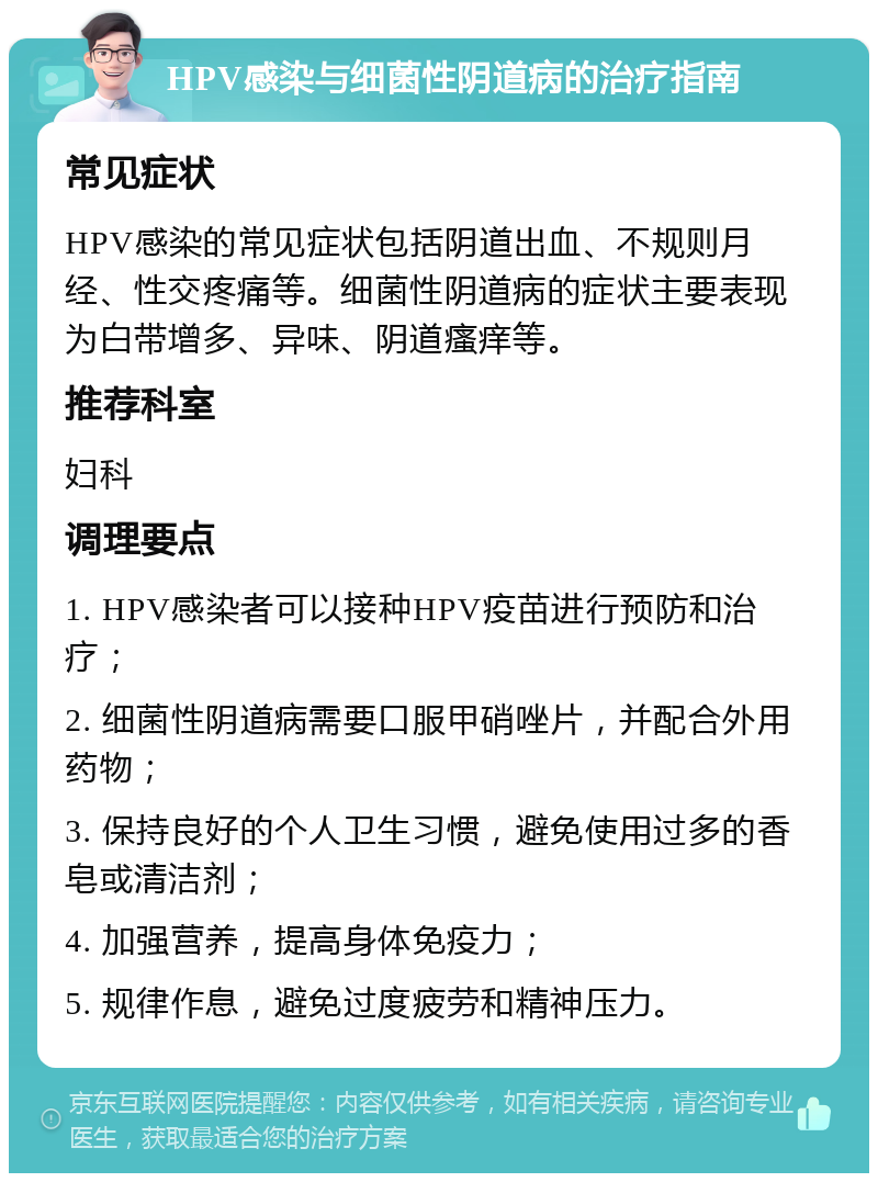 HPV感染与细菌性阴道病的治疗指南 常见症状 HPV感染的常见症状包括阴道出血、不规则月经、性交疼痛等。细菌性阴道病的症状主要表现为白带增多、异味、阴道瘙痒等。 推荐科室 妇科 调理要点 1. HPV感染者可以接种HPV疫苗进行预防和治疗； 2. 细菌性阴道病需要口服甲硝唑片，并配合外用药物； 3. 保持良好的个人卫生习惯，避免使用过多的香皂或清洁剂； 4. 加强营养，提高身体免疫力； 5. 规律作息，避免过度疲劳和精神压力。