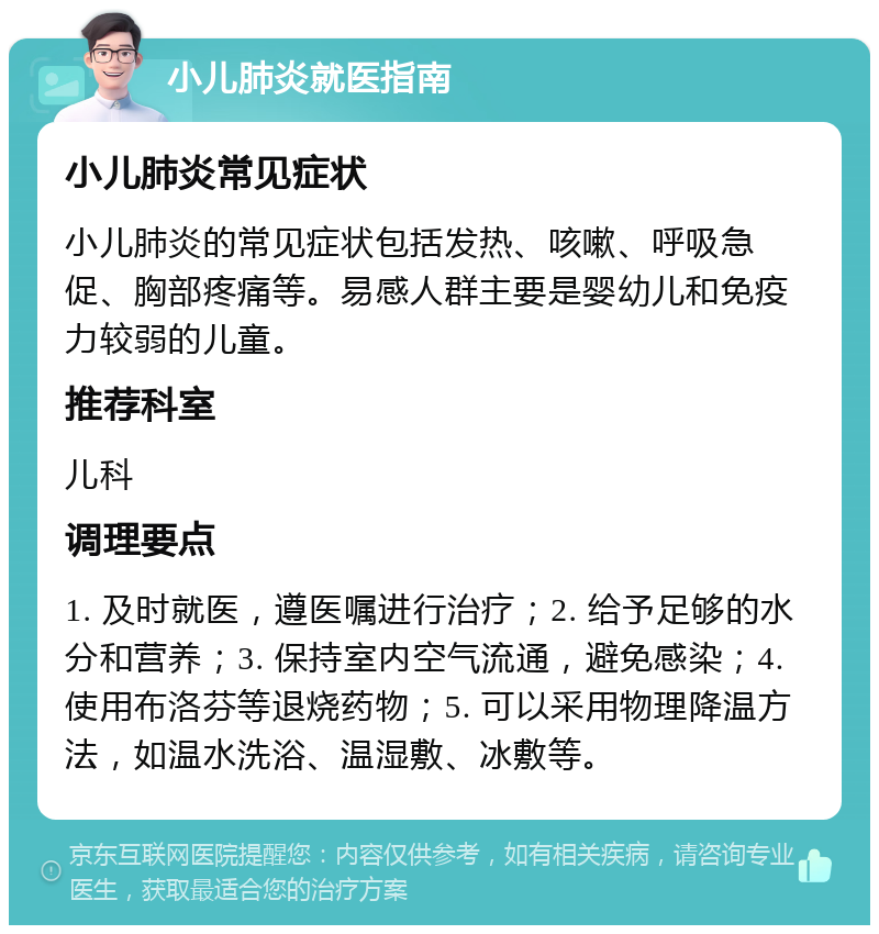 小儿肺炎就医指南 小儿肺炎常见症状 小儿肺炎的常见症状包括发热、咳嗽、呼吸急促、胸部疼痛等。易感人群主要是婴幼儿和免疫力较弱的儿童。 推荐科室 儿科 调理要点 1. 及时就医，遵医嘱进行治疗；2. 给予足够的水分和营养；3. 保持室内空气流通，避免感染；4. 使用布洛芬等退烧药物；5. 可以采用物理降温方法，如温水洗浴、温湿敷、冰敷等。