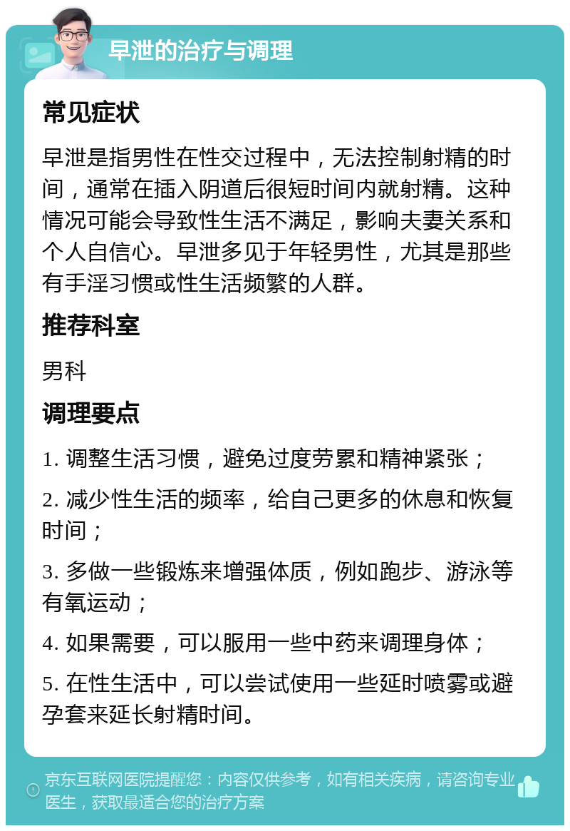 早泄的治疗与调理 常见症状 早泄是指男性在性交过程中，无法控制射精的时间，通常在插入阴道后很短时间内就射精。这种情况可能会导致性生活不满足，影响夫妻关系和个人自信心。早泄多见于年轻男性，尤其是那些有手淫习惯或性生活频繁的人群。 推荐科室 男科 调理要点 1. 调整生活习惯，避免过度劳累和精神紧张； 2. 减少性生活的频率，给自己更多的休息和恢复时间； 3. 多做一些锻炼来增强体质，例如跑步、游泳等有氧运动； 4. 如果需要，可以服用一些中药来调理身体； 5. 在性生活中，可以尝试使用一些延时喷雾或避孕套来延长射精时间。