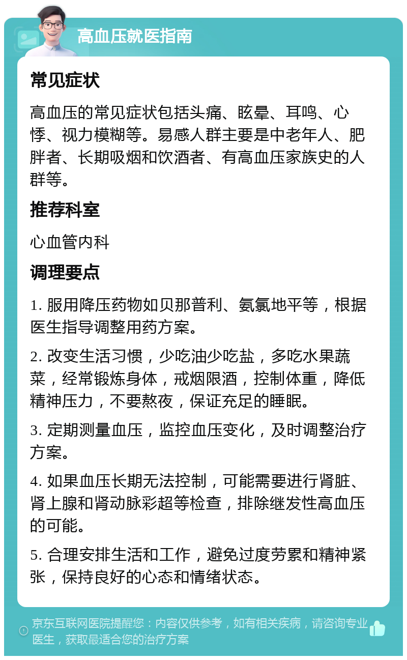 高血压就医指南 常见症状 高血压的常见症状包括头痛、眩晕、耳鸣、心悸、视力模糊等。易感人群主要是中老年人、肥胖者、长期吸烟和饮酒者、有高血压家族史的人群等。 推荐科室 心血管内科 调理要点 1. 服用降压药物如贝那普利、氨氯地平等，根据医生指导调整用药方案。 2. 改变生活习惯，少吃油少吃盐，多吃水果蔬菜，经常锻炼身体，戒烟限酒，控制体重，降低精神压力，不要熬夜，保证充足的睡眠。 3. 定期测量血压，监控血压变化，及时调整治疗方案。 4. 如果血压长期无法控制，可能需要进行肾脏、肾上腺和肾动脉彩超等检查，排除继发性高血压的可能。 5. 合理安排生活和工作，避免过度劳累和精神紧张，保持良好的心态和情绪状态。