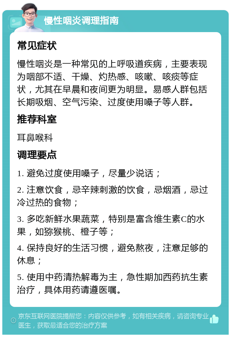 慢性咽炎调理指南 常见症状 慢性咽炎是一种常见的上呼吸道疾病，主要表现为咽部不适、干燥、灼热感、咳嗽、咳痰等症状，尤其在早晨和夜间更为明显。易感人群包括长期吸烟、空气污染、过度使用嗓子等人群。 推荐科室 耳鼻喉科 调理要点 1. 避免过度使用嗓子，尽量少说话； 2. 注意饮食，忌辛辣刺激的饮食，忌烟酒，忌过冷过热的食物； 3. 多吃新鲜水果蔬菜，特别是富含维生素C的水果，如猕猴桃、橙子等； 4. 保持良好的生活习惯，避免熬夜，注意足够的休息； 5. 使用中药清热解毒为主，急性期加西药抗生素治疗，具体用药请遵医嘱。