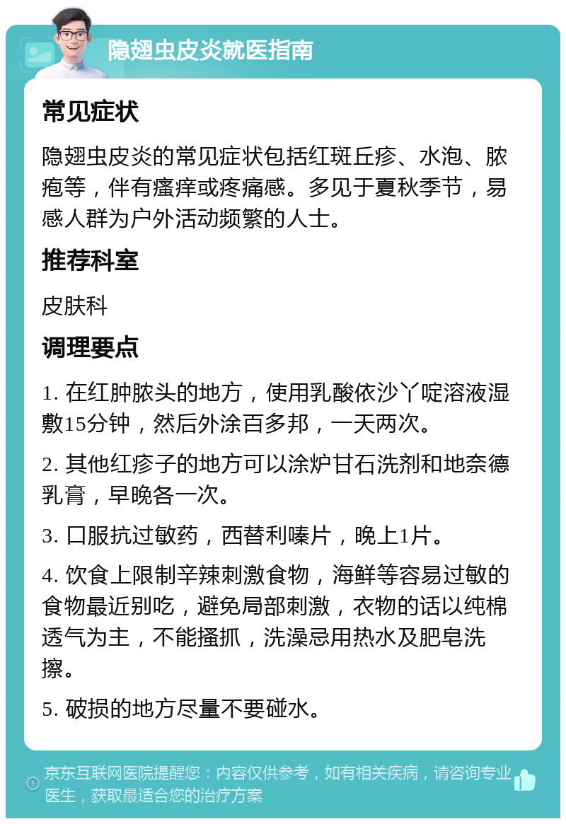 隐翅虫皮炎就医指南 常见症状 隐翅虫皮炎的常见症状包括红斑丘疹、水泡、脓疱等，伴有瘙痒或疼痛感。多见于夏秋季节，易感人群为户外活动频繁的人士。 推荐科室 皮肤科 调理要点 1. 在红肿脓头的地方，使用乳酸依沙丫啶溶液湿敷15分钟，然后外涂百多邦，一天两次。 2. 其他红疹子的地方可以涂炉甘石洗剂和地奈德乳膏，早晚各一次。 3. 口服抗过敏药，西替利嗪片，晚上1片。 4. 饮食上限制辛辣刺激食物，海鲜等容易过敏的食物最近别吃，避免局部刺激，衣物的话以纯棉透气为主，不能搔抓，洗澡忌用热水及肥皂洗擦。 5. 破损的地方尽量不要碰水。