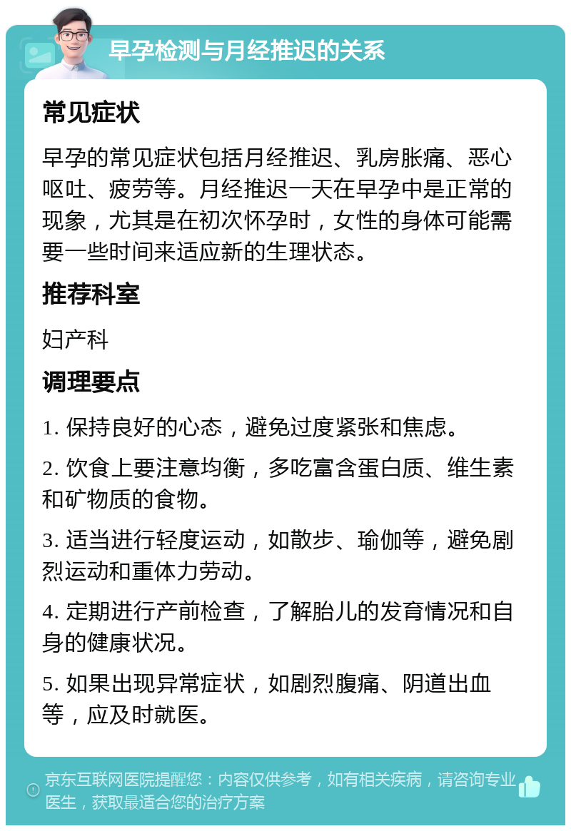 早孕检测与月经推迟的关系 常见症状 早孕的常见症状包括月经推迟、乳房胀痛、恶心呕吐、疲劳等。月经推迟一天在早孕中是正常的现象，尤其是在初次怀孕时，女性的身体可能需要一些时间来适应新的生理状态。 推荐科室 妇产科 调理要点 1. 保持良好的心态，避免过度紧张和焦虑。 2. 饮食上要注意均衡，多吃富含蛋白质、维生素和矿物质的食物。 3. 适当进行轻度运动，如散步、瑜伽等，避免剧烈运动和重体力劳动。 4. 定期进行产前检查，了解胎儿的发育情况和自身的健康状况。 5. 如果出现异常症状，如剧烈腹痛、阴道出血等，应及时就医。