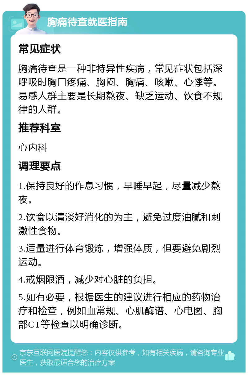 胸痛待查就医指南 常见症状 胸痛待查是一种非特异性疾病，常见症状包括深呼吸时胸口疼痛、胸闷、胸痛、咳嗽、心悸等。易感人群主要是长期熬夜、缺乏运动、饮食不规律的人群。 推荐科室 心内科 调理要点 1.保持良好的作息习惯，早睡早起，尽量减少熬夜。 2.饮食以清淡好消化的为主，避免过度油腻和刺激性食物。 3.适量进行体育锻炼，增强体质，但要避免剧烈运动。 4.戒烟限酒，减少对心脏的负担。 5.如有必要，根据医生的建议进行相应的药物治疗和检查，例如血常规、心肌酶谱、心电图、胸部CT等检查以明确诊断。